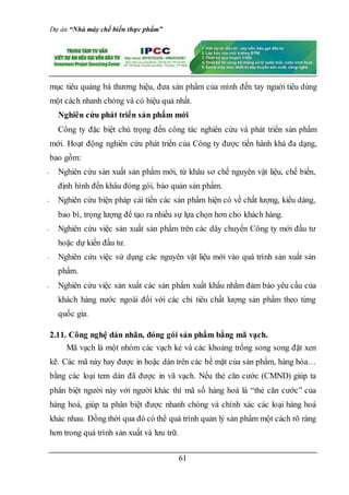 Dự án “Nhà máy chế biến thực phẩm”
61
mục tiêu quảng bá thương hiệu, đưa sản phẩm của mình đến tay nguời tiêu dùng
một cách nhanh chóng và có hiệu quả nhất.
Nghiên cứu phát triển sản phẩm mới
Công ty đặc biệt chú trọng đến công tác nghiên cứu và phát triển sản phẩm
mới. Hoạt động nghiên cứu phát triển của Công ty được tiến hành khá đa dạng,
bao gồm:
- Nghiên cứu sản xuất sản phẩm mới, từ khâu sơ chế nguyên vật liệu, chế biến,
định hình đến khâu đóng gói, bảo quản sản phẩm.
- Nghiên cứu biện pháp cải tiến các sản phẩm hiện có về chất lượng, kiểu dáng,
bao bì, trọng lượng để tạo ra nhiều sự lựa chọn hơn cho khách hàng.
- Nghiên cứu việc sản xuất sản phẩm trên các dây chuyền Công ty mới đầu tư
hoặc dự kiến đầu tư.
- Nghiên cứu việc sử dụng các nguyên vật liệu mới vào quá trình sản xuất sản
phẩm.
- Nghiên cứu việc sản xuất các sản phẩm xuất khẩu nhằm đảm bảo yêu cầu của
khách hàng nước ngoài đối với các chỉ tiêu chất lượng sản phẩm theo từng
quốc gia.
2.11. Công nghệ dán nhãn, đóng gói sản phẩm bằng mã vạch.
Mã vạch là một nhóm các vạch kẻ và các khoảng trống song song đặt xen
kẽ. Các mã này hay được in hoặc dán trên các bề mặt của sản phẩm, hàng hóa…
bằng các loại tem dán đã được in vã vạch. Nếu thẻ căn cước (CMND) giúp ta
phân biệt người này với người khác thì mã số hàng hoá là “thẻ căn cước” của
hàng hoá, giúp ta phân biệt được nhanh chóng và chính xác các loại hàng hoá
khác nhau. Đồng thời qua đó có thể quá trình quản lý sản phẩm một cách rõ ràng
hơn trong quá trình sản xuất và lưu trữ.
 