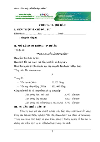 Dự án “Nhà máy chế biến thực phẩm”
5
CHƯƠNG I. MỞ ĐẦU
I. GIỚI THIỆU VỀ CHỦ ĐẦU TƯ
Điện thoại: …………….Fax: ……………….Email: ...................................
Thông tin công ty
II. MÔ TẢ SƠ BỘ THÔNG TIN DỰ ÁN
Tên dự án:
“Nhà máy chế biến thực phẩm”
Địa điểm thực hiện dự án:.
Diện tích đất, mặt nước, mặt bằng dự kiến sử dụng: m2
.
Hình thức quản lý: Chủ đầu tư trực tiếp quản lý điều hành và khai thác.
Tổng mức đầu tư của dự án:
)
Trong đó:
+ Vốn tự có (30%) : 66.000 đồng.
+ Vốn vay - huy động (70%) : 155..000 đồng.
Công suất thiết kế và sản phẩm/dịch vụ cung cấp:
Sản lượng bún - mì - nui 2.500 tấn/năm
Sản lượng ống hút gạo 800,0 tấn/năm
Sản lượng chế biến trái cây, rau củ quả 8.500 tấn/năm
III. SỰ CẦN THIẾT ĐẦU TƯ
Công ty nắm giữ các doanh nghiệp giàu tiềm năng phát triển bền vững
trong các lĩnh vực Nông nghiệp; Phân phối; Giáo dục; Thực phẩm và Tiêu dùng.
Trong quá trình hình thành và phát triển, công ty không ngừng nỗ lực tạo ra
những sản phẩm, dịch vụ tốt nhất cho khách hàng của mình.
 