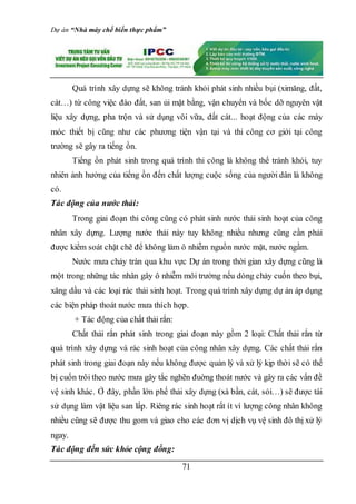 Dự án “Nhà máy chế biến thực phẩm”
71
Quá trình xây dựng sẽ không tránh khỏi phát sinh nhiều bụi (ximăng, đất,
cát…) từ công việc đào đất, san ủi mặt bằng, vận chuyển và bốc dỡ nguyên vật
liệu xây dựng, pha trộn và sử dụng vôi vữa, đất cát... hoạt động của các máy
móc thiết bị cũng như các phương tiện vận tại và thi công cơ giới tại công
trường sẽ gây ra tiếng ồn.
Tiếng ồn phát sinh trong quá trình thi công là không thể tránh khỏi, tuy
nhiên ảnh hưởng của tiếng ồn đến chất lượng cuộc sống của người dân là không
có.
Tác động của nước thải:
Trong giai đoạn thi công cũng có phát sinh nước thải sinh hoạt của công
nhân xây dựng. Lượng nước thải này tuy không nhiều nhưng cũng cần phải
được kiểm soát chặt chẽ để không làm ô nhiễm nguồn nước mặt, nước ngầm.
Nước mưa chảy tràn qua khu vực Dự án trong thời gian xây dựng cũng là
một trong những tác nhân gây ô nhiễm môi trường nếu dòng chảy cuốn theo bụi,
xăng dầu và các loại rác thải sinh hoạt. Trong quá trình xây dựng dự án áp dụng
các biện pháp thoát nước mưa thích hợp.
+ Tác động của chất thải rắn:
Chất thải rắn phát sinh trong giai đoạn này gồm 2 loại: Chất thải rắn từ
quá trình xây dựng và rác sinh hoạt của công nhân xây dựng. Các chất thải rắn
phát sinh trong giai đoạn này nếu không được quản lý và xử lý kịp thời sẽ có thể
bị cuốn trôi theo nước mưa gây tắc nghẽn đuờng thoát nước và gây ra các vấn đề
vệ sinh khác. Ở đây, phần lớn phế thải xây dựng (xà bần, cát, sỏi…) sẽ được tái
sử dụng làm vật liệu san lấp. Riêng rác sinh hoạt rất ít vì lượng công nhân không
nhiều cũng sẽ được thu gom và giao cho các đơn vị dịch vụ vệ sinh đô thị xử lý
ngay.
Tác động đến sức khỏe cộng đồng:
 