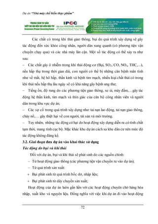 Dự án “Nhà máy chế biến thực phẩm”
72
Các chất có trong khí thải giao thông, bụi do quá trình xây dựng sẽ gây
tác động đến sức khỏe công nhân, người dân xung quanh (có phương tiện vận
chuyển chạy qua) và các nhà máy lân cận. Một số tác động có thể xảy ra như
sau:
– Các chất gây ô nhiễm trong khí thải động cơ (Bụi, SO2, CO, NOx, THC,...),
nếu hấp thụ trong thời gian dài, con người có thể bị những căn bệnh mãn tính
như về mắt, hệ hô hấp, thần kinh và bệnh tim mạch, nhiều loại chất thải có trong
khí thải nếu hấp thụ lâu ngày sẽ có khả năng gây bệnh ung thư;
– Tiếng ồn, độ rung do các phương tiện giao thông, xe ủi, máy đầm,…gây tác
động hệ thần kinh, tim mạch và thín giác của cán bộ công nhân viên và người
dân trong khu vực dự án;
– Các sự cố trong quá trình xây dựng như: tai nạn lao động, tai nạn giao thông,
cháy nổ,… gây thiệt hại về con người, tài sản và môi trường.
– Tuy nhiên, những tác động có hại do hoạt động xây dựng diễn ra có tính chất
tạm thời, mang tính cục bộ. Mặc khác khu dự án cách xa khu dân cư nên mức độ
tác động không đáng kể.
3.2. Giai đoạn đưa dự án vào khai thác sử dụng
Tác động do bụi và khí thải
Đối với dự án, bụi và khí thải sẽ phát sinh do các nguồn chính:
– Từ hoạt động giao thông (các phương tiện vận chuyển ra vào dự án);
– Từ quá trình sản xuất:
 Bụi phát sinh từ quá trình bốc dở, nhập liệu;
 Bụi phát sinh từ dây chuyền sản xuất;
Hoạt động của dự án luôn gắn liền với các hoạt động chuyên chở hàng hóa
nhập, xuất kho và nguyên liệu. Đồng nghĩa với việc khi dự án đi vào hoạt động
 
