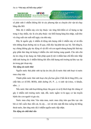 Dự án “Nhà máy chế biến thực phẩm”
73
sẽ phát sinh ô nhiễm không khí từ các phương tiện xe chuyên chở vận tải chạy
bằng dầu DO.
Mức độ ô nhiễm này còn tùy thuộc vào từng thời điểm có số lượng xe tập
trung ít hay nhiều, tức là còn phụ thuộc vào khối lượng hàng hóa nhập, xuất kho
và công suất sản xuất mỗi ngày của nhà máy.
Đây là nguồn gây ô nhiễm di động nên lượng chất ô nhiễm này sẽ rải đều
trên những đoạn đường mà xe đi qua, chất độc hại phát tán cục bộ. Xét riêng lẻ,
tuy chúng không gây tác động rõ rệt đối với con người nhưng lượng khí thải này
góp phần làm tăng tải lượng ô nhiễm cho môi trường xung quanh. Cho nên chủ
dự án cũng sẽ áp dụng các biện pháp quản lý nội vi nhằm hạn chế đến mức thấp
nhất ảnh hưởng do ô nhiễm không khí đến chất lượng môi trường tại khu vực dự
án trong giai đoạn này.
Tác động do nước thải
Nguồn nước thải phát sinh tại dự án chủ yếu là nước thải sinh hoạt và nước
mưa chảy tràn
Thành phần nước thải sinh hoạt chủ yếu bao gồm: Chất rắn lơ lửng (SS), các
chất hữu cơ (COD, BOD), dinh dưỡng (N, P…), vi sinh vật (virus, vi khuẩn,
nấm…)
Nếu nước thải sinh hoạt không được thu gom và xử lý thích hợp thì chúng sẽ
gây ô nhiễm môi trường nước mặt, đất, nước ngầm và là nguy cơ lan truyền
bệnh cho con người và gia súc.
Nước mưa chảy tràn: Vào mùa mưa, nuớc mưa chảy tràn qua khu vực sân
bãi có thể cuốn theo đất cát, lá cây… rơi vãi trên mặt đất đưa xuống hệ thống
thoát nước, làm tăng mức độ ô nhiễm nguồn nước tiếp nhận.
Tác động do chất thải rắn
 