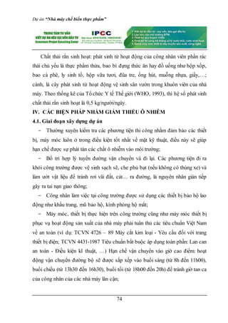Dự án “Nhà máy chế biến thực phẩm”
74
Chất thải rắn sinh hoạt: phát sinh từ hoạt động của công nhân viên phần rác
thải chủ yếu là thực phẩm thừa, bao bì đựng thức ăn hay đồ uống như hộp xốp,
bao cà phê, ly sinh tố, hộp sữa tươi, đũa tre, ống hút, muỗng nhựa, giấy,…;
cành, lá cây phát sinh từ hoạt động vệ sinh sân vườn trong khuôn viên của nhà
máy. Theo thống kê của Tổ chức Y tế Thế giới (WHO, 1993), thì hệ số phát sinh
chất thải rắn sinh hoạt là 0,5 kg/người/ngày.
IV. CÁC BIỆN PHÁP NHẰM GIẢM THIỂU Ô NHIỄM
4.1. Giai đoạn xây dựng dự án
- Thường xuyên kiểm tra các phương tiện thi công nhằm đảm bảo các thiết
bị, máy móc luôn ở trong điều kiện tốt nhất về mặt kỹ thuật, điều này sẽ giúp
hạn chế được sự phát tán các chất ô nhiễm vào môi trường;
- Bố trí hợp lý tuyến đường vận chuyển và đi lại. Các phương tiện đi ra
khỏi công trường được vệ sinh sạch sẽ, che phủ bạt (nếu không có thùng xe) và
làm ướt vật liệu để tránh rơi vãi đất, cát… ra đường, là nguyên nhân gián tiếp
gây ra tai nạn giao thông;
- Công nhân làm việc tại công trường được sử dụng các thiết bị bảo hộ lao
động như khẩu trang, mũ bảo hộ, kính phòng hộ mắt;
- Máy móc, thiết bị thực hiện trên công trường cũng như máy móc thiết bị
phục vụ hoạt động sản xuất của nhà máy phải tuân thủ các tiêu chuẩn Việt Nam
về an toàn (ví dụ: TCVN 4726 – 89 Máy cắt kim loại - Yêu cầu đối với trang
thiết bị điện; TCVN 4431-1987 Tiêu chuẩn bắt buộc áp dụng toàn phần: Lan can
an toàn - Điều kiện kĩ thuật, …) Hạn chế vận chuyển vào giờ cao điểm: hoạt
động vận chuyển đường bộ sẽ được sắp xếp vào buổi sáng (từ 8h đến 11h00),
buổi chiều (từ 13h30 đến 16h30), buổi tối (từ 18h00 đến 20h) để tránh giờ tan ca
của công nhân của các nhà máy lân cận;
 