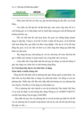 Dự án “Nhà máy chế biến thực phẩm”
75
- Phun nước làm ẩm các khu vực gây bụi như đường đi, đào đất, san ủi mặt
bằng…
- Che chắn các bãi tập kết vật liệu khỏi gió, mưa, nước chảy tràn, bố trí ở
cuối hướng gió và có biện pháp cách ly tránh hiện tượng gió cuốn để không ảnh
hưởng toàn khu vực.
- Đối với chất thải rắn sinh hoạt được thu gom vào những thùng chuyên
dụng có nắp đậy. Công ty sẽ ký kết với đơn vị khác để thu gom, xử lý chất thải
sinh hoạt đúng theo quy định của Khu công nghiệp. Chủ dự án sẽ ký kết hợp
đồng thu gom, xử lý rác thải với đơn vị có chức năng theo đúng quy định hiện
hành của nhà nước.
- Xây dựng nội quy cấm phóng uế, vứt rác sinh hoạt, đổ nước thải bừa bãi
gây ô nhiễm môi trường và tuyên truyền cho công nhân viên của dự án.
- Luôn nhắc nhở công nhân tuân thủ nội quy lao động, an toàn lao động và
giáo dục nâng cao ý thức bảo vệ môi trường cộng đồng.
4.2. Giai đoạn đưa dự án vào khai thác sử dụng
Giảm thiểu ô nhiễm không khí
Nồng độ khí thải phát sinh từ phương tiện giao thông ngoài sự phụ thuộc vào
tính chất của loại nhiên liệu sử dụng còn phải phụ thuộc vào động cơ của các
phương tiện. Nhằm hạn chế đến mức thấp nhất ảnh hưởng của các phương tiện
vận chuyển, Chủ đầu tư sẽ áp dụng các biện pháp sau:
- Tất cả phương tiện vận chuyển ra vào dự án phải đạt Tiêu chuẩn Việt Nam
về an toàn kỹ thuật và môi trường theo đúng Thông tư số 10/2009/TT-BGTVT
của Bộ Giao thông Vận tải ngày 24/06/2009;
- Quy định nội quy cho các phương tiện ra vào dự án như quy định tốc độ đối
với các phương tiện di chuyển trong khuôn viên dự án, yêu cầu tắt máy khi trong
thời gian xe chờ…;
 