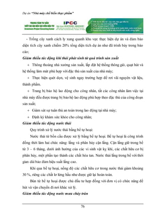 Dự án “Nhà máy chế biến thực phẩm”
76
- Trồng cây xanh cách ly xung quanh khu vực thực hiện dự án và đảm bảo
diện tích cây xanh chiếm 20% tổng diện tích dự án như đã trình bày trong báo
cáo;
Giảm thiểu tác động khí thải phát sinh từ quá trình sản xuất
 Thông thoáng nhà xưởng sản xuất, lắp đặt hệ thống thông gió, quạt hút và
hệ thống làm mát phù hợp với đặc thù sản xuất của nhà máy;
 Thực hiện quét dọn, vệ sinh ngay trường hợp để rơi vãi nguyên vật liệu,
thành phẩm.
 Trang bị bảo hộ lao động cho công nhân, tất các công nhân làm việc tại
nhà máy đều được trang bị bảo hộ lao động phù hợp theo đặc thù của công đoạn
sản xuất;
 Giám sát sự tuân thủ an toàn trong lao động tại nhà máy;
 Định kỳ khám sức khỏe cho công nhân;
Giảm thiểu tác động nước thải
Quy trình xử lý nước thải bằng bể tự hoại:
Nước thải từ bồn cầu được xử lý bằng bể tự hoại. Bể tự hoại là công trình
đồng thời làm hai chức năng: lắng và phân hủy cặn lắng. Cặn lắng giữ trong bể
từ 3 – 6 tháng, dưới ảnh hưởng của các vi sinh vật kỵ khí, các chất hữu cơ bị
phân hủy, một phần tạo thành các chất hòa tan. Nước thải lắng trong bể với thời
gian dài bảo đảm hiệu suất lắng cao.
Khi qua bể tự hoại, nồng độ các chất hữu cơ trong nước thải giảm khoảng
30 %, riêng các chất lơ lửng hầu như được giữ lại hoàn toàn.
Bùn từ bể tự hoại được chủ đầu tư hợp đồng với đơn vị có chức năng để
hút và vận chuyển đi nơi khác xử lý.
Giảm thiểu tác động nước mưa chảy tràn
 