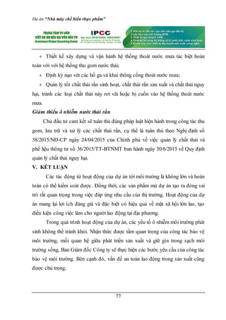 Dự án “Nhà máy chế biến thực phẩm”
77
 Thiết kế xây dựng và vận hành hệ thống thoát nước mưa tác biệt hoàn
toàn với với hệ thống thu gom nước thải;
 Định kỳ nạo vét các hố ga và khai thông cống thoát nước mưa;
 Quản lý tốt chất thải rắn sinh hoạt, chất thải rắn sản xuất và chất thải nguy
hại, tránh các loại chất thải này rơi vãi hoặc bị cuốn vào hệ thống thoát nước
mưa.
Giảm thiểu ô nhiễm nước thải rắn
Chủ đầu tư cam kết sẽ tuân thủ đúng pháp luật hiện hành trong công tác thu
gom, lưu trữ và xử lý các chất thải rắn, cụ thể là tuân thủ theo Nghị định số
38/2015/NĐ-CP ngày 24/04/2015 của Chính phủ về việc quản lý chất thải và
phế liệu thông tư số 36/2015/TT-BTNMT ban hành ngày 30/6/2015 về Quy định
quản lý chất thải nguy hại.
V. KẾT LUẬN
Các tác động từ hoạt động của dự án tới môi trường là không lớn và hoàn
toàn có thể kiểm soát được. Đồng thời, các sản phẩm mà dự án tạo ra đóng vai
trò rất quan trọng trong việc đáp ứng nhu cầu của thị trường. Hoạt động của dự
án mang lại lợi ích đáng giá và đặc biệt có hiệu quả về mặt xã hội lớn lao, tạo
điều kiện công việc làm cho người lao động tại địa phương.
Trong quá trình hoạt động của dự án, các yếu tố ô nhiễm môi trường phát
sinh không thể tránh khỏi. Nhận thức được tầm quan trọng của công tác bảo vệ
môi trường, mối quan hệ giữa phát triển sản xuất và giữ gìn trong sạch môi
trường sống, Ban Giám đốc Công ty sẽ thực hiện các bước yêu cầu của công tác
bảo vệ môi trường. Bên cạnh đó, vấn đề an toàn lao động trong sản xuất cũng
được chú trọng.
 