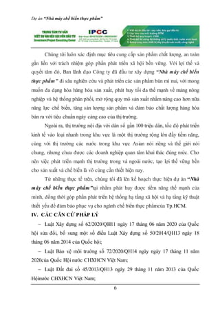 Dự án “Nhà máy chế biến thực phẩm”
6
Chúng tôi luôn xác định mục tiêu cung cấp sản phẩm chất lượng, an toàn
gắn liền với trách nhiệm góp phần phát triển xã hội bền vững. Với lợi thế và
quyết tâm đó, Ban lãnh đạo Công ty đã đầu tư xây dựng “Nhà máy chế biến
thực phẩm” đi sâu nghiên cứu và phát triển các sản phẩm bún mì nui, với mong
muốn đa dạng hóa hàng hóa sản xuất, phát huy tối đa thế mạnh về mảng nông
nghiệp và hệ thống phân phối, mở rộng quy mô sản xuất nhằm nâng cao hơn nữa
năng lực chế biến, tăng sản lượng sản phẩm và đảm bảo chất lượng hàng hóa
bán ra với tiêu chuẩn ngày càng cao của thị trường.
Ngoài ra, thị trường nội địa với dân số gần 100 triệu dân, tốc độ phát triển
kinh tế vào loại nhanh trong khu vực là một thị trường rộng lớn đầy tiềm năng,
cùng với thị trường các nước trong khu vực Asian nói riêng và thế giới nói
chung, nhưng chưa được các doanh nghiệp quan tâm khai thác đúng mức. Cho
nên việc phát triển mạnh thị trường trong và ngoài nước, tạo lợi thế vững bền
cho sản xuất và chế biến là vô cùng cần thiết hiện nay.
Từ những thực tế trên, chúng tôi đã lên kế hoạch thực hiện dự án “Nhà
máy chế biến thực phẩm”tại nhằm phát huy được tiềm năng thế mạnh của
mình, đồng thời góp phần phát triển hệ thống hạ tầng xã hội và hạ tầng kỹ thuật
thiết yếu để đảm bảo phục vụ cho ngành chế biến thực phẩmcủa Tp.HCM.
IV. CÁC CĂN CỨ PHÁP LÝ
 Luật Xây dựng số 62/2020/QH11 ngày 17 tháng 06 năm 2020 của Quốc
hội sửa đổi, bổ sung một số điều Luật Xây dựng số 50/2014/QH13 ngày 18
tháng 06 năm 2014 của Quốc hội;
 Luật Bảo vệ môi trường số 72/2020/QH14 ngày ngày 17 tháng 11 năm
2020của Quốc Hội nước CHXHCN Việt Nam;
 Luật Đất đai số 45/2013/QH13 ngày 29 tháng 11 năm 2013 của Quốc
Hộinước CHXHCN Việt Nam;
 