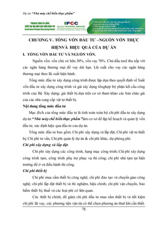 Dự án “Nhà máy chế biến thực phẩm”
78
CHƯƠNG V. TỔNG VỐN ĐẦU TƯ –NGUỒN VỐN THỰC
HIỆNVÀ HIỆU QUẢ CỦA DỰ ÁN
I. TỔNG VỐN ĐẦU TƯ VÀ NGUỒN VỐN.
Nguồn vốn: vốn chủ sở hữu 30%, vốn vay 70%. Chủ đầu tưsẽ thu xếp với
các ngân hàng thương mại để vay dài hạn. Lãi suất cho vay các ngân hàng
thương mại theo lãi suất hiện hành.
Tổng mức đầu tư xây dựng công trình được lập dựa theo quyết định về Suất
vốn đầu tư xây dựng công trình và giá xây dựng tổnghợp bộ phận kết cấu công
trình của Bộ Xây dựng; giá thiết bị dựa trên cơ sở tham khảo các bản chào giá
của các nhà cung cấp vật tư thiết bị.
Nội dung tổng mức đầu tư
Mục đích của tổng mức đầu tư là tính toán toàn bộ chi phí đầu tư xây dựng
dự án “Nhà máychế biến thực phẩm”làm cơ sở để lập kế hoạch và quản lý vốn
đầu tư, xác định hiệu quả đầu tư của dự án.
Tổng mức đầu tư bao gồm: Chi phí xây dựng và lắp đặt, Chi phí vật tư thiết
bị; Chi phí tư vấn, Chi phí quản lý dự án & chi phí khác, dự phòng phí.
Chi phí xây dựng và lắp đặt
Chi phí xây dựng các công trình, hạng mục công trình; Chi phí xây dựng
công trình tạm, công trình phụ trợ phục vụ thi công; chi phí nhà tạm tại hiện
trường để ở và điều hành thi công.
Chi phí thiết bị
Chi phí mua sắm thiết bị công nghệ; chi phí đào tạo và chuyển giao công
nghệ; chi phí lắp đặt thiết bị và thí nghiệm, hiệu chỉnh; chi phí vận chuyển, bảo
hiểm thiết bị; thuế và các loại phí có liên quan.
Các thiết bị chính, để giảm chi phí đầu tư mua sắm thiết bị và tiết kiệm
chi phí lãi vay, các phương tiện vận tải có thể chọn phương án thuê khi cần thiết.
 