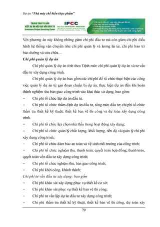 Dự án “Nhà máy chế biến thực phẩm”
79
Với phương án này không những giảm chi phí đầu tư mà còn giảm chi phí điều
hành hệ thống vận chuyển như chi phí quản lý và lương lái xe, chi phí bảo trì
bảo dưỡng và sửa chữa…
Chi phí quản lý dự án
Chi phí quản lý dự án tính theo Định mức chi phí quản lý dự án và tư vấn
đầu tư xây dựng công trình.
Chi phí quản lý dự án bao gồm các chi phí để tổ chức thực hiện các công
việc quản lý dự án từ giai đoạn chuẩn bị dự án, thực hiện dự án đến khi hoàn
thành nghiệm thu bàn giao công trình vào khai thác sử dụng, bao gồm:
- Chi phí tổ chức lập dự án đầu tư.
- Chi phí tổ chức thẩm định dự án đầu tư, tổng mức đầu tư; chi phí tổ chức
thẩm tra thiết kế kỹ thuật, thiết kế bản vẽ thi công và dự toán xây dựng công
trình.
- Chi phí tổ chức lựa chọn nhà thầu trong hoạt động xây dựng;
- Chi phí tổ chức quản lý chất lượng, khối lượng, tiến độ và quản lý chi phí
xây dựng công trình;
- Chi phí tổ chức đảm bảo an toàn và vệ sinh môi trường của công trình;
- Chi phí tổ chức nghiệm thu, thanh toán, quyết toán hợp đồng; thanh toán,
quyết toán vốn đầu tư xây dựng công trình;
- Chi phí tổ chức nghiệm thu, bàn giao công trình;
- Chi phí khởi công, khánh thành;
Chi phí tư vấn đầu tư xây dựng: bao gồm
- Chi phí khảo sát xây dựng phục vụ thiết kế cơ sở;
- Chi phí khảo sát phục vụ thiết kế bản vẽ thi công;
- Chi phí tư vấn lập dự án đầu tư xây dựng công trình;
- Chi phí thẩm tra thiết kế kỹ thuật, thiết kế bản vẽ thi công, dự toán xây
 