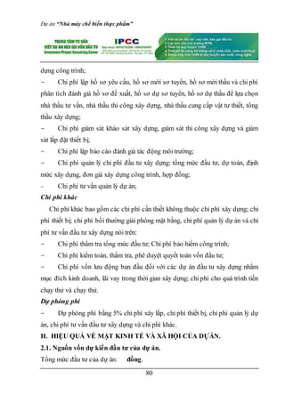 Dự án “Nhà máy chế biến thực phẩm”
80
dựng công trình;
- Chi phí lập hồ sơ yêu cầu, hồ sơ mời sơ tuyển, hồ sơ mời thầu và chi phí
phân tích đánh giá hồ sơ đề xuất, hồ sơ dự sơ tuyển, hồ sơ dự thầu để lựa chọn
nhà thầu tư vấn, nhà thầu thi công xây dựng, nhà thầu cung cấp vật tư thiết, tổng
thầu xây dựng;
- Chi phí giám sát khảo sát xây dựng, giám sát thi công xây dựng và giám
sát lắp đặt thiết bị;
- Chi phí lập báo cáo đánh giá tác động môi trường;
- Chi phí quản lý chi phí đầu tư xây dựng: tổng mức đầu tư, dự toán, định
mức xây dựng, đơn giá xây dựng công trình, hợp đồng;
- Chi phí tư vấn quản lý dự án;
Chi phí khác
Chi phí khác bao gồm các chi phí cần thiết không thuộc chi phí xây dựng; chi
phí thiết bị; chi phí bồi thường giải phóng mặt bằng, chi phí quản lý dự án và chi
phí tư vấn đầu tư xây dựng nói trên:
- Chi phí thẩm tra tổng mức đầu tư; Chi phí bảo hiểm công trình;
- Chi phí kiểm toán, thẩm tra, phê duyệt quyết toán vốn đầu tư;
- Chi phí vốn lưu động ban đầu đối với các dự án đầu tư xây dựng nhằm
mục đích kinh doanh, lãi vay trong thời gian xây dựng; chi phí cho quá trình tiền
chạy thử và chạy thử.
Dự phòng phí
- Dự phòng phí bằng 5% chi phí xây lắp, chi phí thiết bị, chi phí quản lý dự
án, chi phí tư vấn đầu tư xây dựng và chi phí khác.
II. HIỆU QUẢ VỀ MẶT KINH TẾ VÀ XÃ HỘI CỦA DỰÁN.
2.1. Nguồn vốn dự kiến đầu tư của dự án.
Tổng mức đầu tư của dự án: đồng.
 