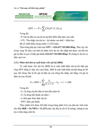 Dự án “Nhà máy chế biến thực phẩm”
84
Trong đó:
- P: Giá trị đầu tư của dự án tại thời điểm đầu năm sản xuất.
- CFt : Thu nhập của dự án = lợi nhuận sau thuế + khấu hao.
Hệ số chiết khấu mong muốn 11,22%/năm.
Theo bảng phụ lục tính toán NPV = 424.427.765.000 đồng. Như vậy chỉ
trong vòng 50 năm của thời kỳ phân tích dự án, thu nhập đạt được sau khi trừ
giá trị đầu tư qui về hiện giá thuần 424.427.765.000 đồng> 0 chứng tỏ dự án có
hiệu quả cao.
2.5.5. Phân tích theo tỷ suất hoàn vốn nội bộ (IRR).
Tỷ suất hoàn vốn nội bộ (IRR) là tỷ suất chiết khấu mà tại đó hiện giá
ròng NPV bằng 0. Hay nói cách khác, IRR là suất chiết khấu mà khi dùng nó để
quy đổi dòng tiền tệ thì giá trị hiện tại của dòng thu nhập cân bằng với giá trị
hiện tại của chi phí.
0 = NPV = ∑
Ct
(1 + 𝑟∗)t
− C0
n
t=0
→ 𝑟∗
= 𝐼𝑅𝑅
Trong đó:
- C0: là tổng chi phí đầu tư ban đầu (năm 0)
- Ct: là dòng tiền thuần tại năm t
- n: thời gian thực hiện dự án.
- NPV: hiện giá thuần.
Theo phân tích được thể hiện trong bảng phân tích của phụ lục tính toán
cho thấy IRR = 24,758%> 11,22%như vậy đây là chỉ số lý tưởng, chứng tỏ dự
án có khả năng sinh lời.






n
t
t
t
i
F
P
CFt
P
NPV
1
)
%,
,
/
(
 