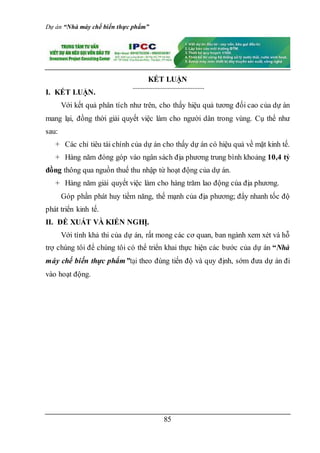 Dự án “Nhà máy chế biến thực phẩm”
85
KẾT LUẬN
I. KẾT LUẬN.
Với kết quả phân tích như trên, cho thấy hiệu quả tương đối cao của dự án
mang lại, đồng thời giải quyết việc làm cho người dân trong vùng. Cụ thể như
sau:
+ Các chỉ tiêu tài chính của dự án cho thấy dự án có hiệu quả về mặt kinh tế.
+ Hàng năm đóng góp vào ngân sách địa phương trung bình khoảng 10,4 tỷ
đồng thông qua nguồn thuế thu nhập từ hoạt động của dự án.
+ Hàng năm giải quyết việc làm cho hàng trăm lao động của địa phương.
Góp phần phát huy tiềm năng, thế mạnh của địa phương; đẩy nhanh tốc độ
phát triển kinh tế.
II. ĐỀ XUẤT VÀ KIẾN NGHỊ.
Với tính khả thi của dự án, rất mong các cơ quan, ban ngành xem xét và hỗ
trợ chúng tôi để chúng tôi có thể triển khai thực hiện các bước của dự án “Nhà
máy chế biến thực phẩm”tại theo đúng tiến độ và quy định, sớm đưa dự án đi
vào hoạt động.
 