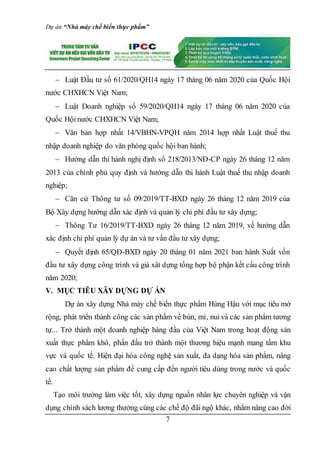 Dự án “Nhà máy chế biến thực phẩm”
7
 Luật Đầu tư số 61/2020/QH14 ngày 17 tháng 06 năm 2020 của Quốc Hội
nước CHXHCN Việt Nam;
 Luật Doanh nghiệp số 59/2020/QH14 ngày 17 tháng 06 năm 2020 của
Quốc Hội nước CHXHCN Việt Nam;
 Văn bản hợp nhất 14/VBHN-VPQH năm 2014 hợp nhất Luật thuế thu
nhập doanh nghiệp do văn phòng quốc hội ban hành;
 Hướng dẫn thi hành nghị định số 218/2013/NĐ-CP ngày 26 tháng 12 năm
2013 của chính phủ quy định và hướng dẫn thi hành Luật thuế thu nhập doanh
nghiệp;
 Căn cứ Thông tư số 09/2019/TT-BXD ngày 26 tháng 12 năm 2019 của
Bộ Xây dựng hướng dẫn xác định và quản lý chi phí đầu tư xây dựng;
 Thông Tư 16/2019/TT-BXD ngày 26 tháng 12 năm 2019, về hướng dẫn
xác định chi phí quản lý dự án và tư vấn đầu tư xây dựng;
 Quyết định 65/QĐ-BXD ngày 20 tháng 01 năm 2021 ban hành Suất vốn
đầu tư xây dựng công trình và giá xât dựng tổng hợp bộ phận kết cấu công trình
năm 2020;
V. MỤC TIÊU XÂY DỰNG DỰ ÁN
Dự án xây dựng Nhà máy chế biến thực phẩm Hùng Hậu với mục tiêu mở
rộng, phát triển thành công các sản phẩm về bún, mì, nui và các sản phẩm tương
tự... Trở thành một doanh nghiệp hàng đầu của Việt Nam trong hoạt động sản
xuất thực phẩm khô, phấn đấu trở thành một thương hiệu mạnh mang tầm khu
vực và quốc tế. Hiện đại hóa công nghệ sản xuất, đa dạng hóa sản phẩm, nâng
cao chất lượng sản phẩm để cung cấp đến người tiêu dùng trong nước và quốc
tế.
Tạo môi trường làm việc tốt, xây dựng nguồn nhân lực chuyên nghiệp và vận
dụng chính sách lương thưởng cùng các chế độ đãi ngộ khác, nhằm nâng cao đời
 