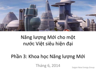 Năng lượng Mới cho một
nước Việt siêu hiện đại
Phần 3: Khoa học Năng lượng Mới
Tháng 6, 2014 Saigon New Energy Group
 