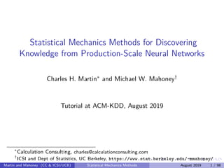 Statistical Mechanics Methods for Discovering
Knowledge from Production-Scale Neural Networks
Charles H. Martin∗ and Michael W. Mahoney†
Tutorial at ACM-KDD, August 2019
∗
Calculation Consulting, charles@calculationconsulting.com
†
ICSI and Dept of Statistics, UC Berkeley, https://www.stat.berkeley.edu/~mmahoney/
Martin and Mahoney (CC & ICSI/UCB) Statistical Mechanics Methods August 2019 1 / 98
 