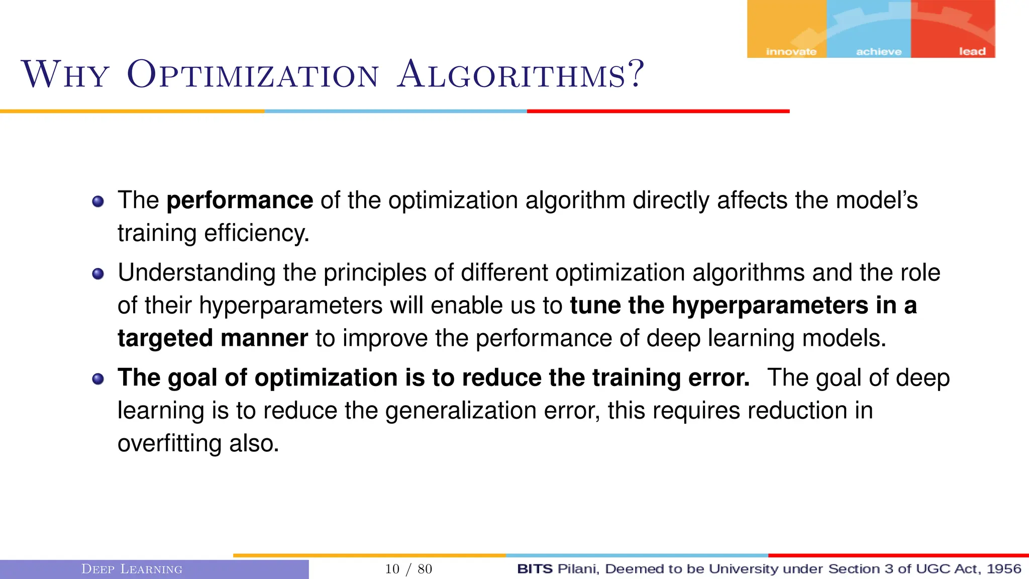 Why Optimization Algorithms?
The performance of the optimization algorithm directly affects the model’s
training efficiency.
Understanding the principles of different optimization algorithms and the role
of their hyperparameters will enable us to tune the hyperparameters in a
targeted manner to improve the performance of deep learning models.
The goal of optimization is to reduce the training error. The goal of deep
learning is to reduce the generalization error, this requires reduction in
overfitting also.
Deep Learning 10 / 80
 
