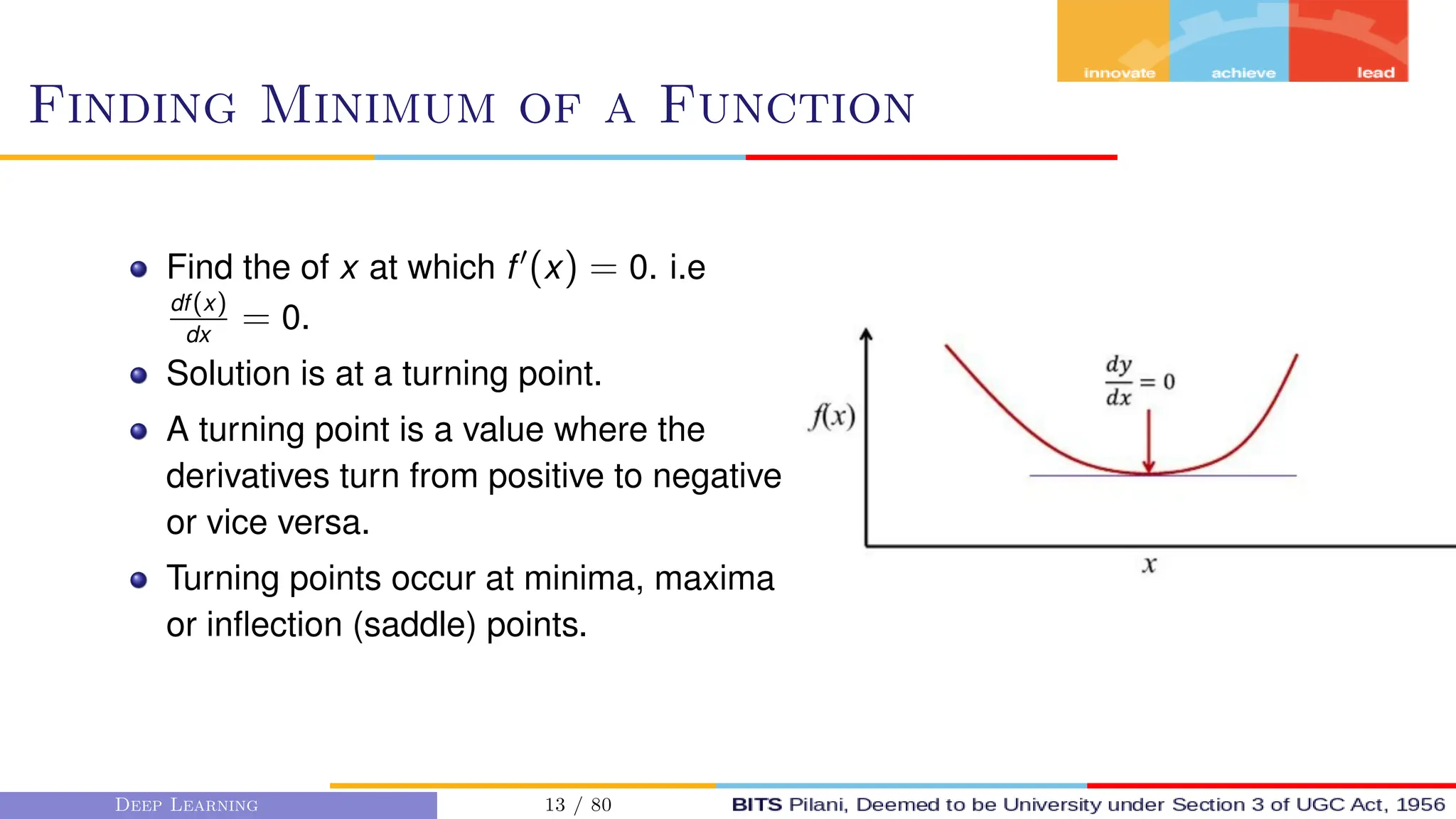 Finding Minimum of a Function
Find the of x at which f0
(x) = 0. i.e
df(x)
dx
= 0.
Solution is at a turning point.
A turning point is a value where the
derivatives turn from positive to negative
or vice versa.
Turning points occur at minima, maxima
or inflection (saddle) points.
Deep Learning 13 / 80
 