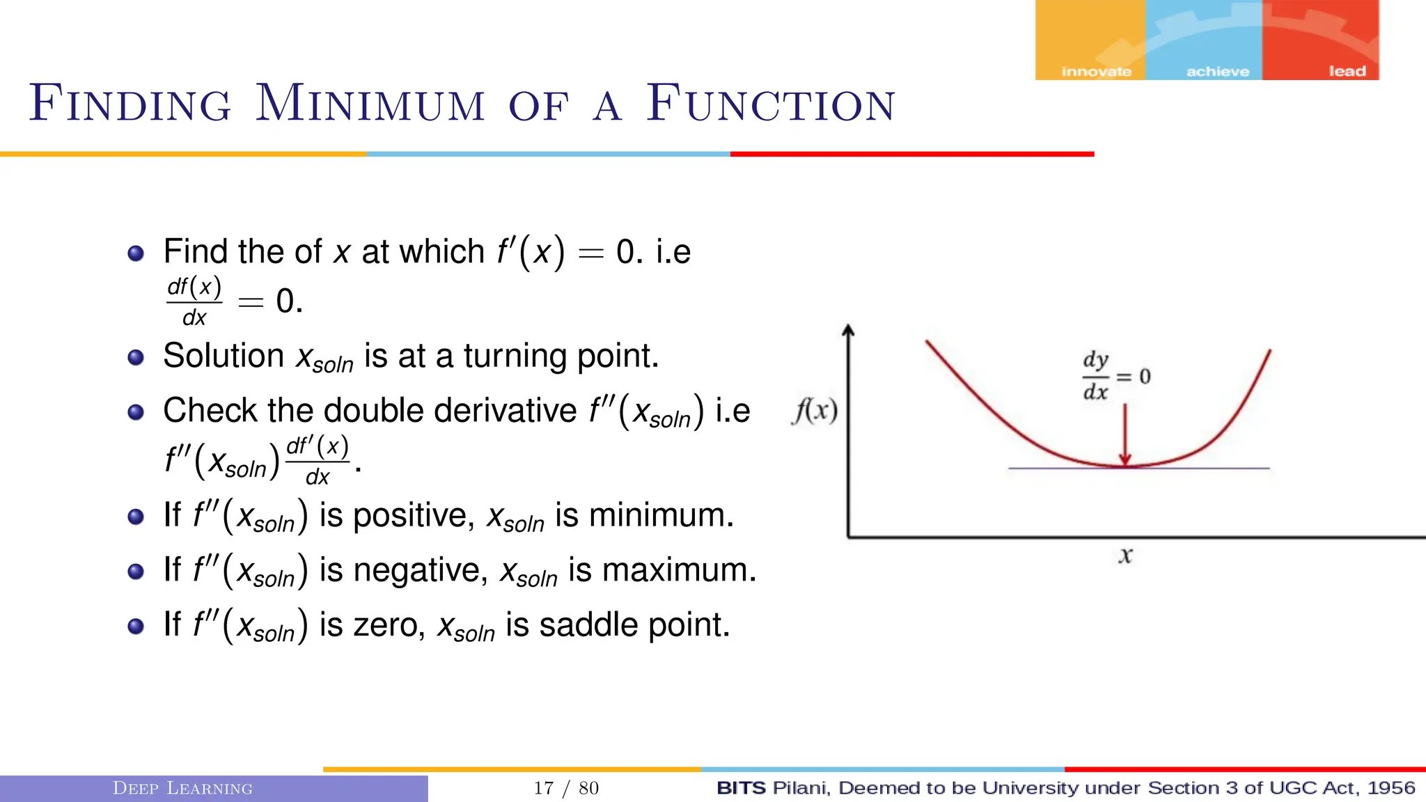 Finding Minimum of a Function
Find the of x at which f0
(x) = 0. i.e
df(x)
dx
= 0.
Solution xsoln is at a turning point.
Check the double derivative f00
(xsoln) i.e
f00
(xsoln)df0(x)
dx
.
If f00
(xsoln) is positive, xsoln is minimum.
If f00
(xsoln) is negative, xsoln is maximum.
If f00
(xsoln) is zero, xsoln is saddle point.
Deep Learning 17 / 80
 