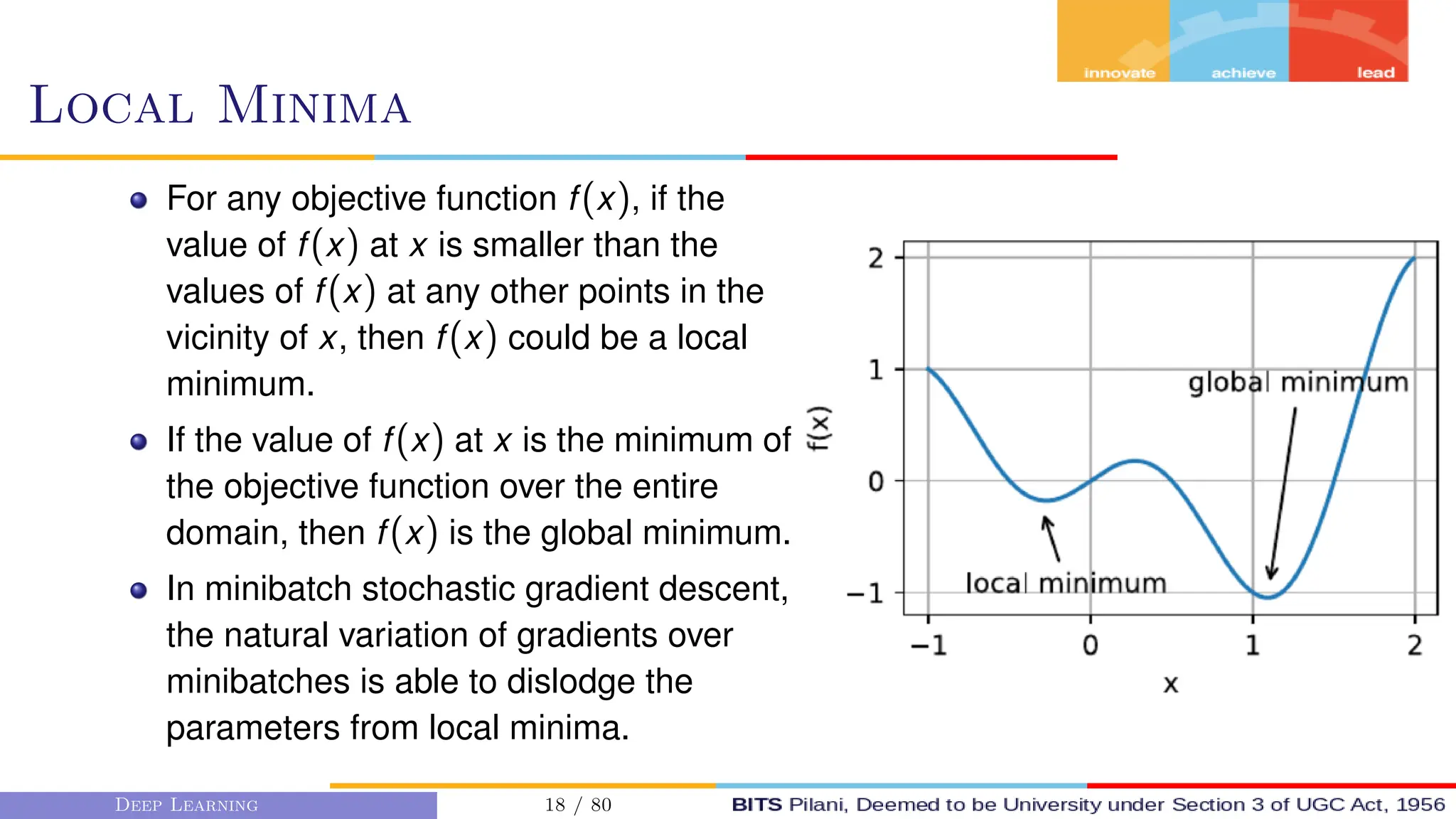 Local Minima
For any objective function f(x), if the
value of f(x) at x is smaller than the
values of f(x) at any other points in the
vicinity of x, then f(x) could be a local
minimum.
If the value of f(x) at x is the minimum of
the objective function over the entire
domain, then f(x) is the global minimum.
In minibatch stochastic gradient descent,
the natural variation of gradients over
minibatches is able to dislodge the
parameters from local minima.
Deep Learning 18 / 80
 