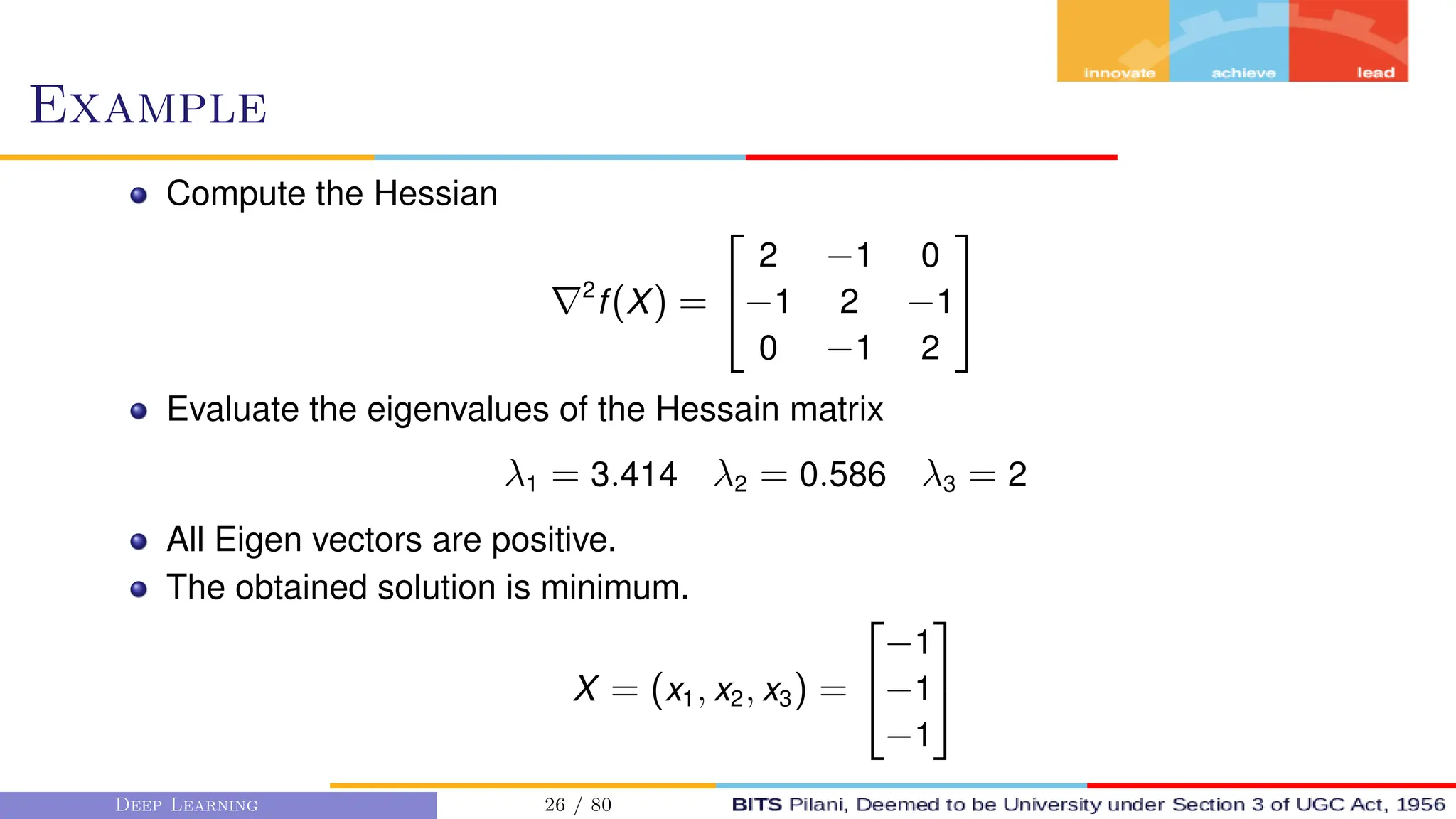 Example
Compute the Hessian
∇2
f(X) =


2 −1 0
−1 2 −1
0 −1 2


Evaluate the eigenvalues of the Hessain matrix
λ1 = 3.414 λ2 = 0.586 λ3 = 2
All Eigen vectors are positive.
The obtained solution is minimum.
X = (x1, x2, x3) =


−1
−1
−1


Deep Learning 26 / 80
 