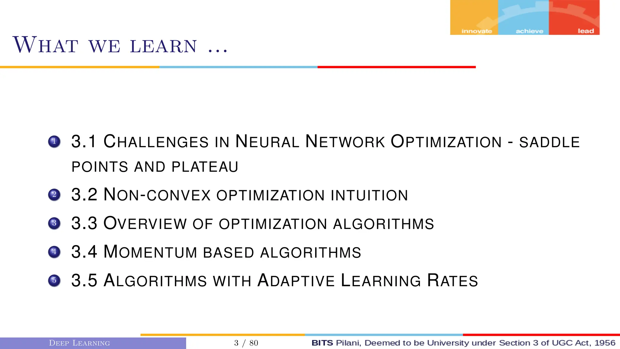 What we learn ...
1 3.1 CHALLENGES IN NEURAL NETWORK OPTIMIZATION - SADDLE
POINTS AND PLATEAU
2 3.2 NON-CONVEX OPTIMIZATION INTUITION
3 3.3 OVERVIEW OF OPTIMIZATION ALGORITHMS
4 3.4 MOMENTUM BASED ALGORITHMS
5 3.5 ALGORITHMS WITH ADAPTIVE LEARNING RATES
Deep Learning 3 / 80
 