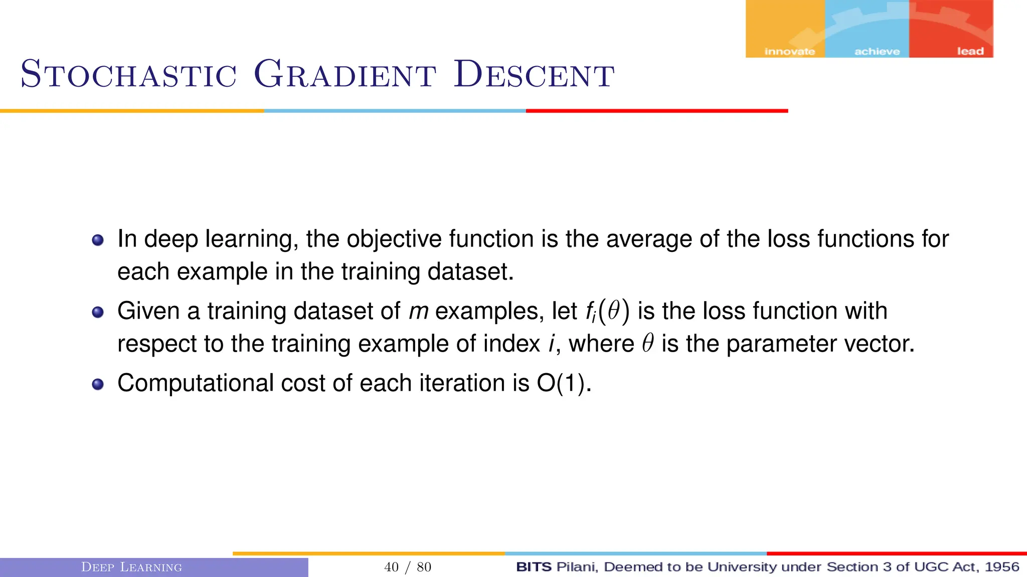 Stochastic Gradient Descent
In deep learning, the objective function is the average of the loss functions for
each example in the training dataset.
Given a training dataset of m examples, let fi (θ) is the loss function with
respect to the training example of index i, where θ is the parameter vector.
Computational cost of each iteration is O(1).
Deep Learning 40 / 80
 