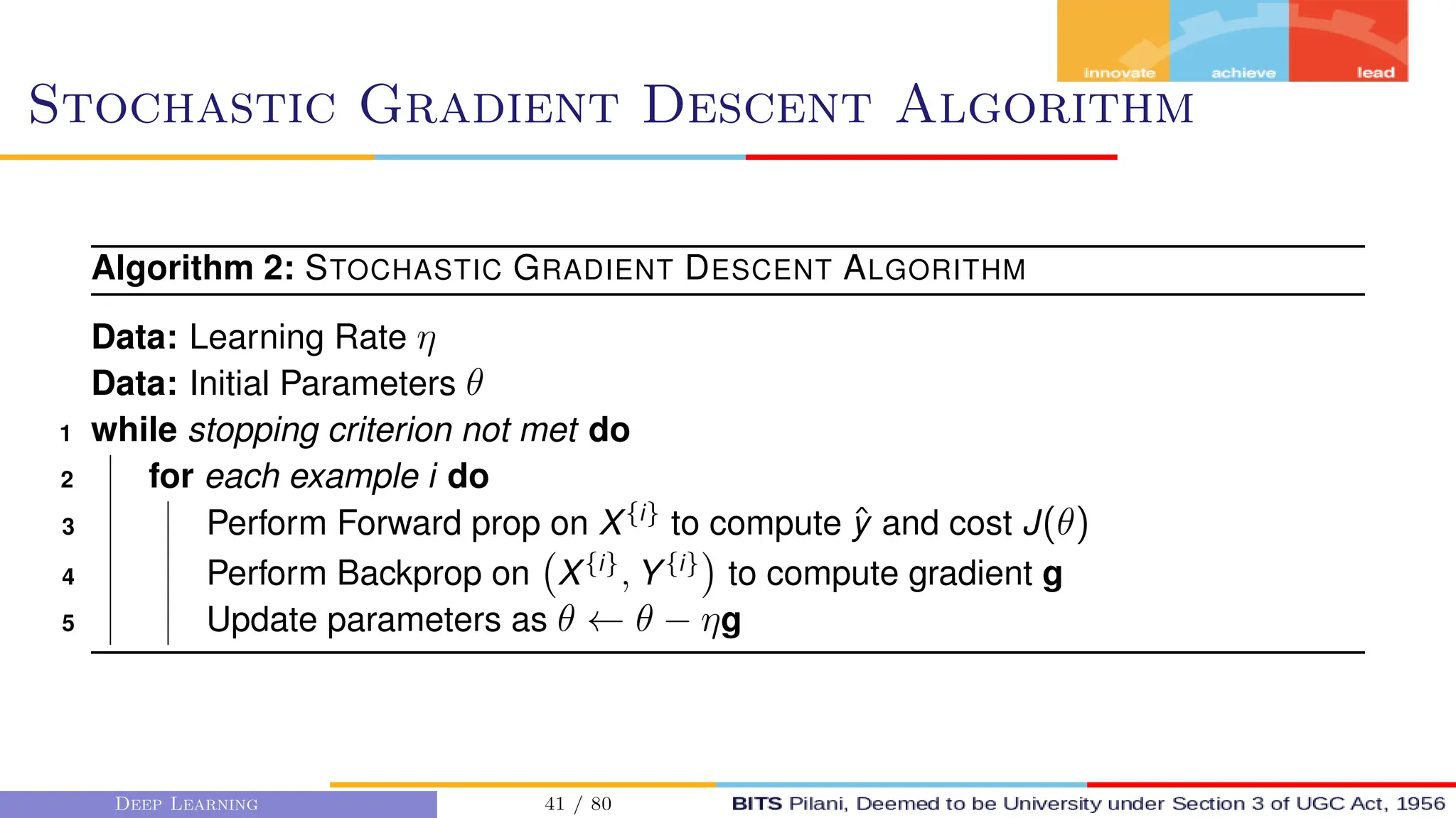 Stochastic Gradient Descent Algorithm
Algorithm 2: STOCHASTIC GRADIENT DESCENT ALGORITHM
Data: Learning Rate η
Data: Initial Parameters θ
1 while stopping criterion not met do
2 for each example i do
3 Perform Forward prop on X{i}
to compute ŷ and cost J(θ)
4 Perform Backprop on X{i}
, Y{i}

to compute gradient g
5 Update parameters as θ ← θ − ηg
Deep Learning 41 / 80
 