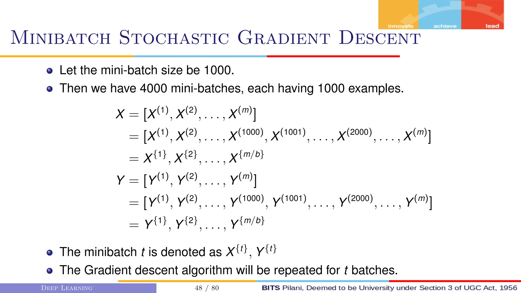 Minibatch Stochastic Gradient Descent
Let the mini-batch size be 1000.
Then we have 4000 mini-batches, each having 1000 examples.
X = [X(1)
, X(2)
, . . . , X(m)
]
= [X(1)
, X(2)
, . . . , X(1000)
, X(1001)
, . . . , X(2000)
, . . . , X(m)
]
= X{1}
, X{2}
, . . . , X{m/b}
Y = [Y(1)
, Y(2)
, . . . , Y(m)
]
= [Y(1)
, Y(2)
, . . . , Y(1000)
, Y(1001)
, . . . , Y(2000)
, . . . , Y(m)
]
= Y{1}
, Y{2}
, . . . , Y{m/b}
The minibatch t is denoted as X{t}
, Y{t}
The Gradient descent algorithm will be repeated for t batches.
Deep Learning 48 / 80
 
