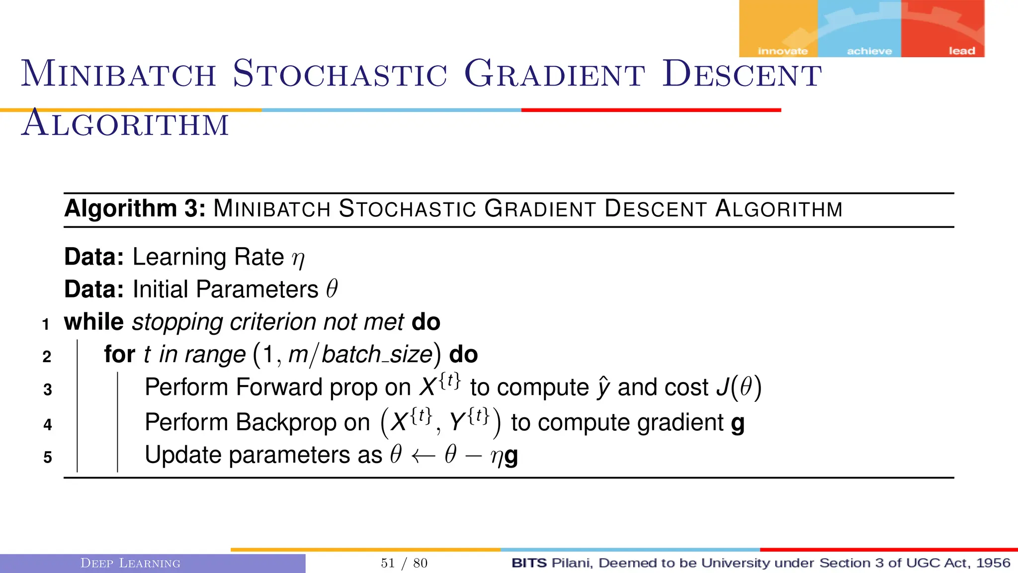 Minibatch Stochastic Gradient Descent
Algorithm
Algorithm 3: MINIBATCH STOCHASTIC GRADIENT DESCENT ALGORITHM
Data: Learning Rate η
Data: Initial Parameters θ
1 while stopping criterion not met do
2 for t in range (1, m/batch size) do
3 Perform Forward prop on X{t}
to compute ŷ and cost J(θ)
4 Perform Backprop on X{t}
, Y{t}

to compute gradient g
5 Update parameters as θ ← θ − ηg
Deep Learning 51 / 80
 