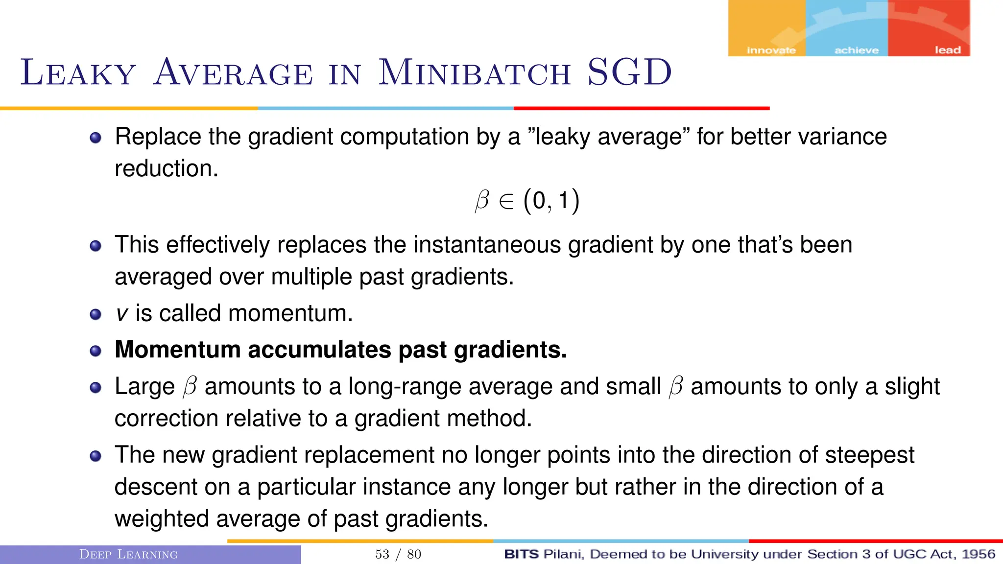 Leaky Average in Minibatch SGD
Replace the gradient computation by a ”leaky average” for better variance
reduction.
β ∈ (0, 1)
This effectively replaces the instantaneous gradient by one that’s been
averaged over multiple past gradients.
v is called momentum.
Momentum accumulates past gradients.
Large β amounts to a long-range average and small β amounts to only a slight
correction relative to a gradient method.
The new gradient replacement no longer points into the direction of steepest
descent on a particular instance any longer but rather in the direction of a
weighted average of past gradients.
Deep Learning 53 / 80
 
