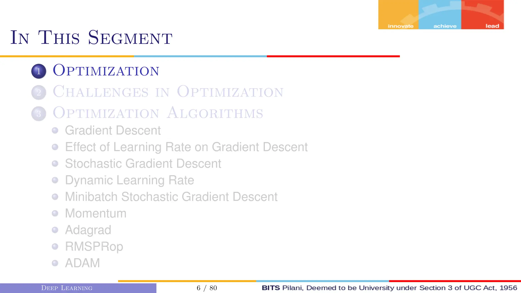 In This Segment
1 Optimization
2 Challenges in Optimization
3 Optimization Algorithms
Gradient Descent
Effect of Learning Rate on Gradient Descent
Stochastic Gradient Descent
Dynamic Learning Rate
Minibatch Stochastic Gradient Descent
Momentum
Adagrad
RMSPRop
ADAM
Deep Learning 6 / 80
 