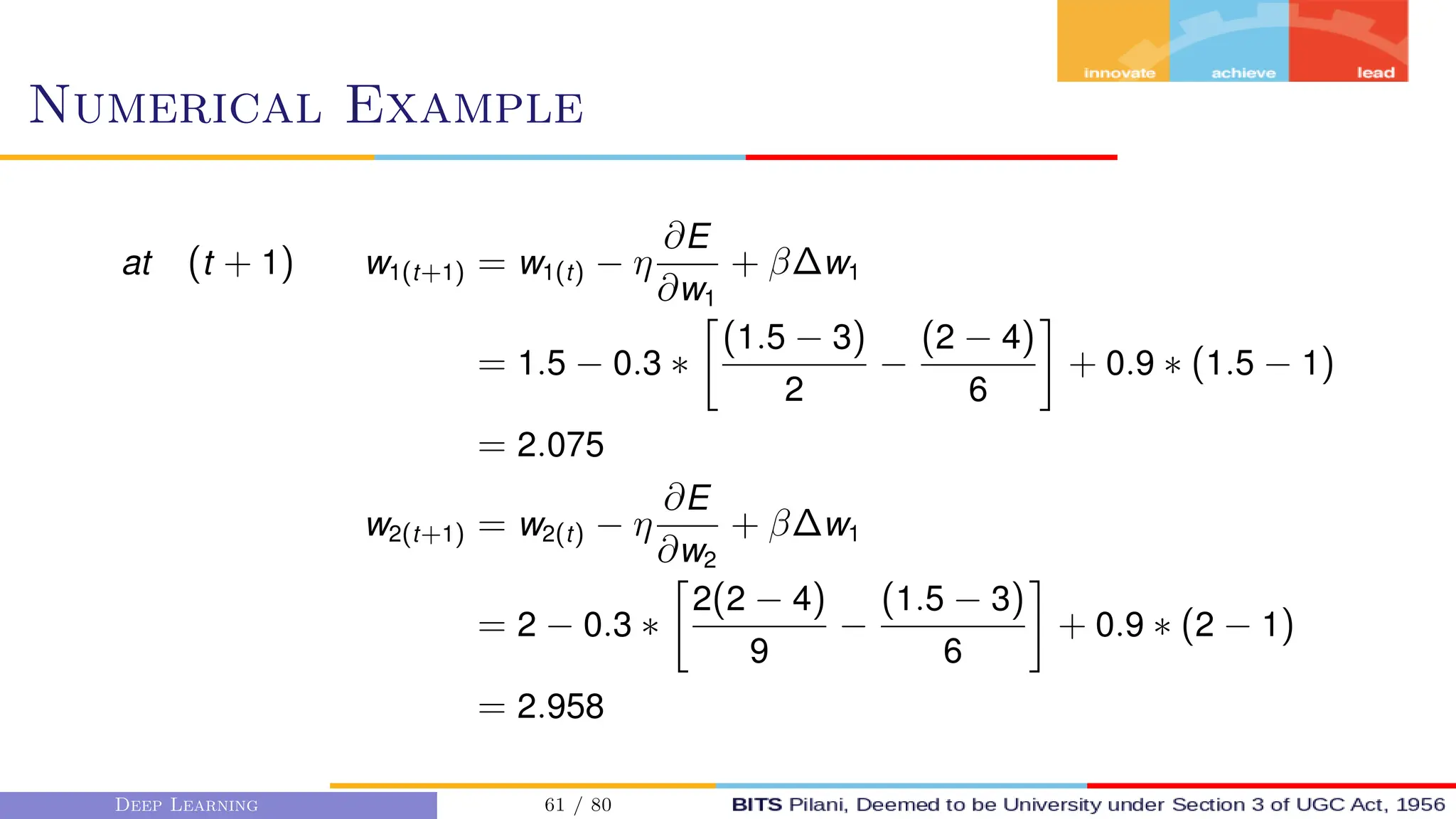 Numerical Example
at (t + 1) w1(t+1) = w1(t) − η
∂E
∂w1
+ β∆w1
= 1.5 − 0.3 ∗

(1.5 − 3)
2
−
(2 − 4)
6

+ 0.9 ∗ (1.5 − 1)
= 2.075
w2(t+1) = w2(t) − η
∂E
∂w2
+ β∆w1
= 2 − 0.3 ∗

2(2 − 4)
9
−
(1.5 − 3)
6

+ 0.9 ∗ (2 − 1)
= 2.958
Deep Learning 61 / 80
 
