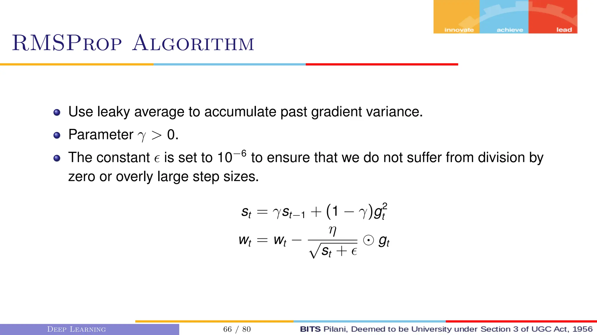 RMSProp Algorithm
Use leaky average to accumulate past gradient variance.
Parameter γ  0.
The constant  is set to 10−6
to ensure that we do not suffer from division by
zero or overly large step sizes.
st = γst−1 + (1 − γ)g2
t
wt = wt −
η
√
st + 
gt
Deep Learning 66 / 80
 