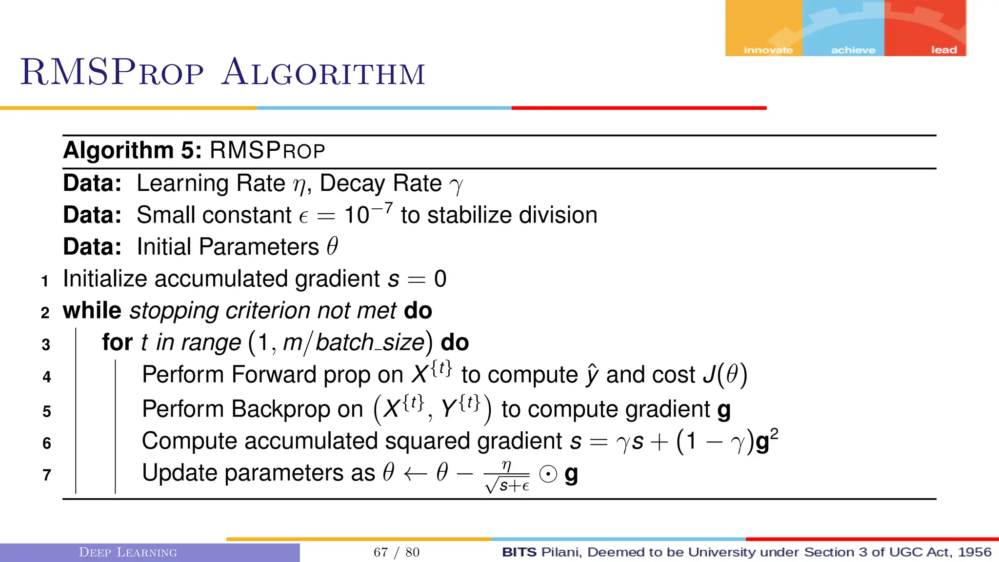 RMSProp Algorithm
Algorithm 5: RMSPROP
Data: Learning Rate η, Decay Rate γ
Data: Small constant  = 10−7
to stabilize division
Data: Initial Parameters θ
1 Initialize accumulated gradient s = 0
2 while stopping criterion not met do
3 for t in range (1, m/batch size) do
4 Perform Forward prop on X{t}
to compute ŷ and cost J(θ)
5 Perform Backprop on X{t}
, Y{t}

to compute gradient g
6 Compute accumulated squared gradient s = γs + (1 − γ)g2
7 Update parameters as θ ← θ − η
√
s+
g
Deep Learning 67 / 80
 