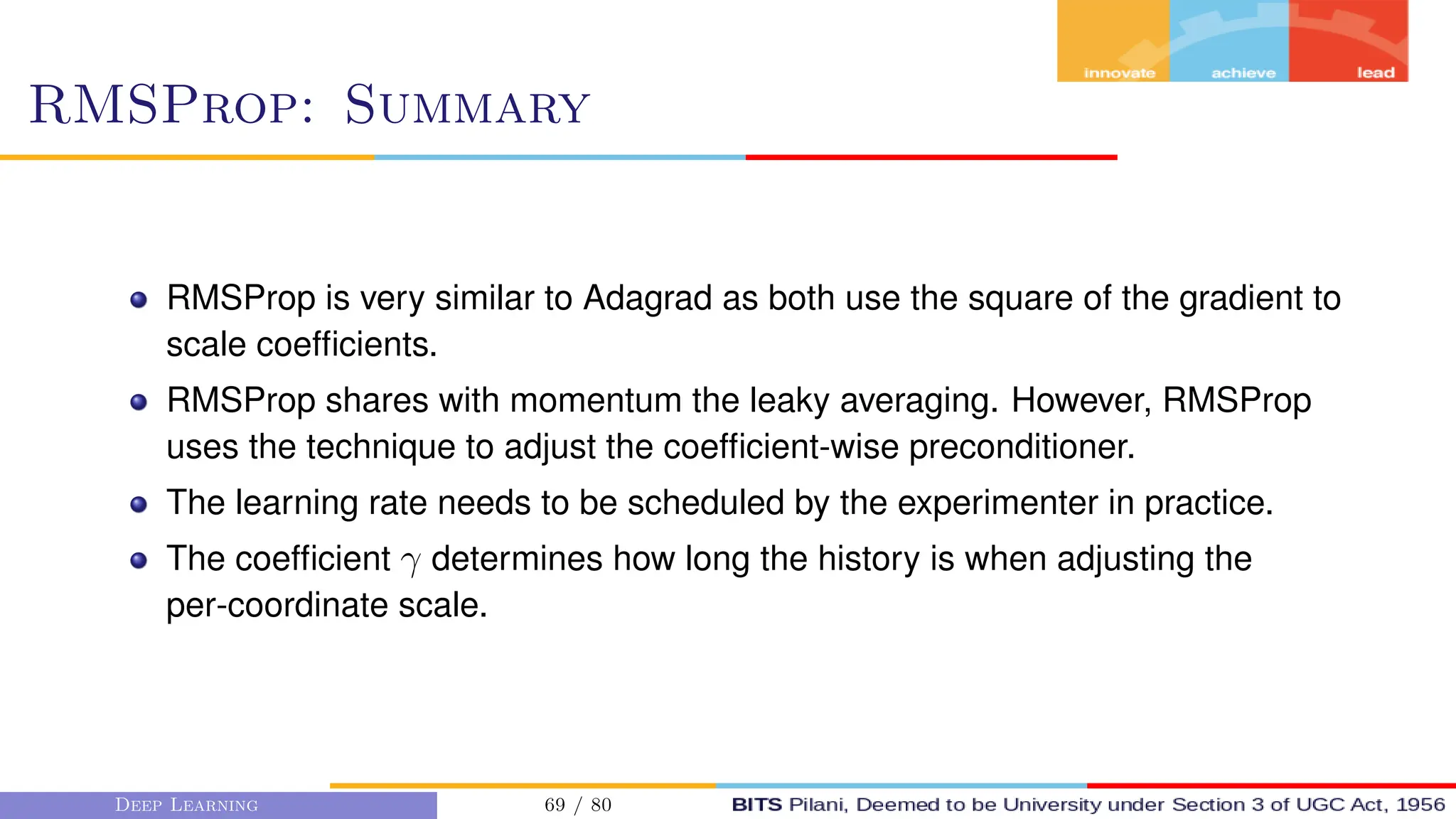RMSProp: Summary
RMSProp is very similar to Adagrad as both use the square of the gradient to
scale coefficients.
RMSProp shares with momentum the leaky averaging. However, RMSProp
uses the technique to adjust the coefficient-wise preconditioner.
The learning rate needs to be scheduled by the experimenter in practice.
The coefficient γ determines how long the history is when adjusting the
per-coordinate scale.
Deep Learning 69 / 80
 