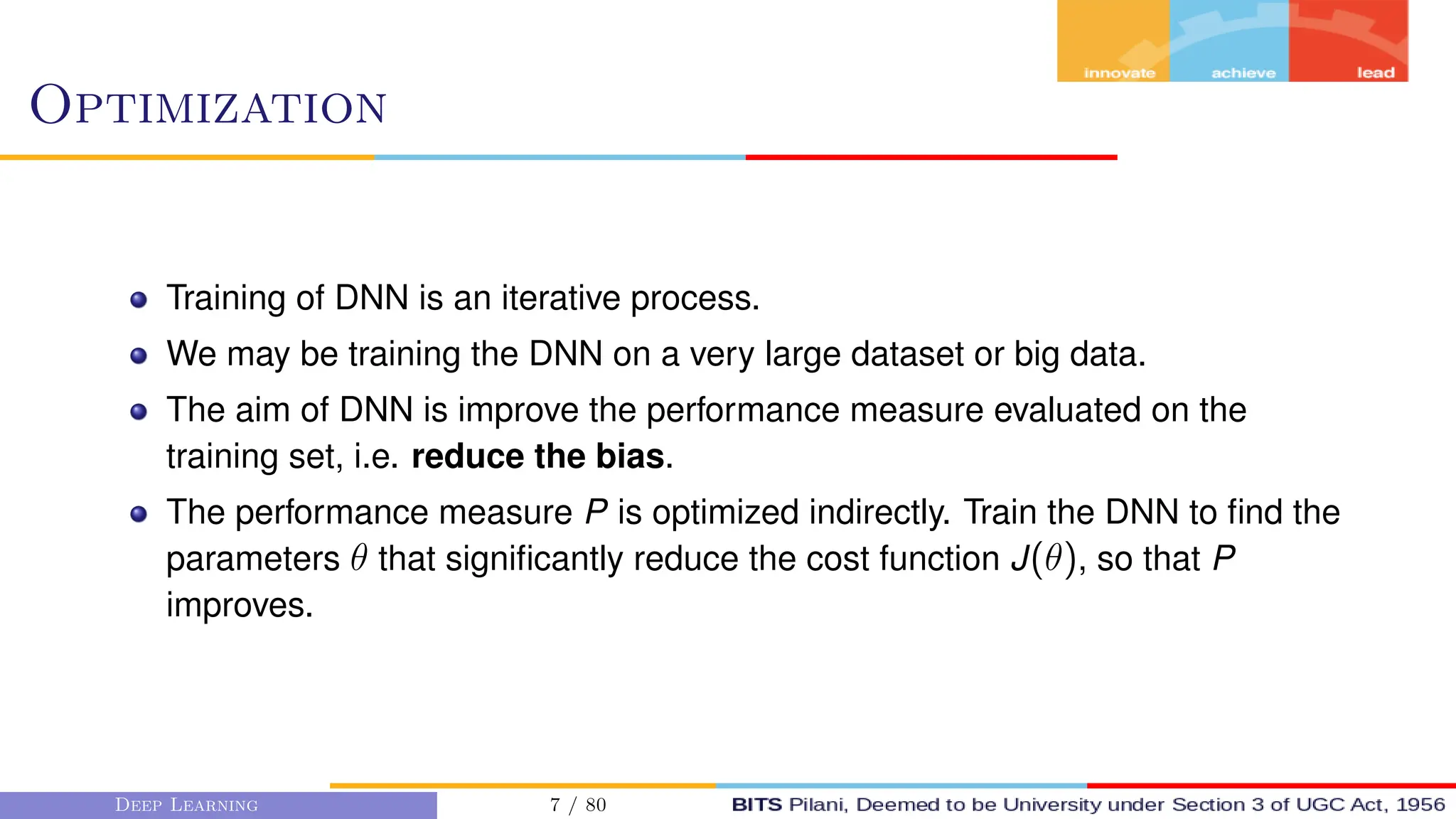 Optimization
Training of DNN is an iterative process.
We may be training the DNN on a very large dataset or big data.
The aim of DNN is improve the performance measure evaluated on the
training set, i.e. reduce the bias.
The performance measure P is optimized indirectly. Train the DNN to find the
parameters θ that significantly reduce the cost function J(θ), so that P
improves.
Deep Learning 7 / 80
 