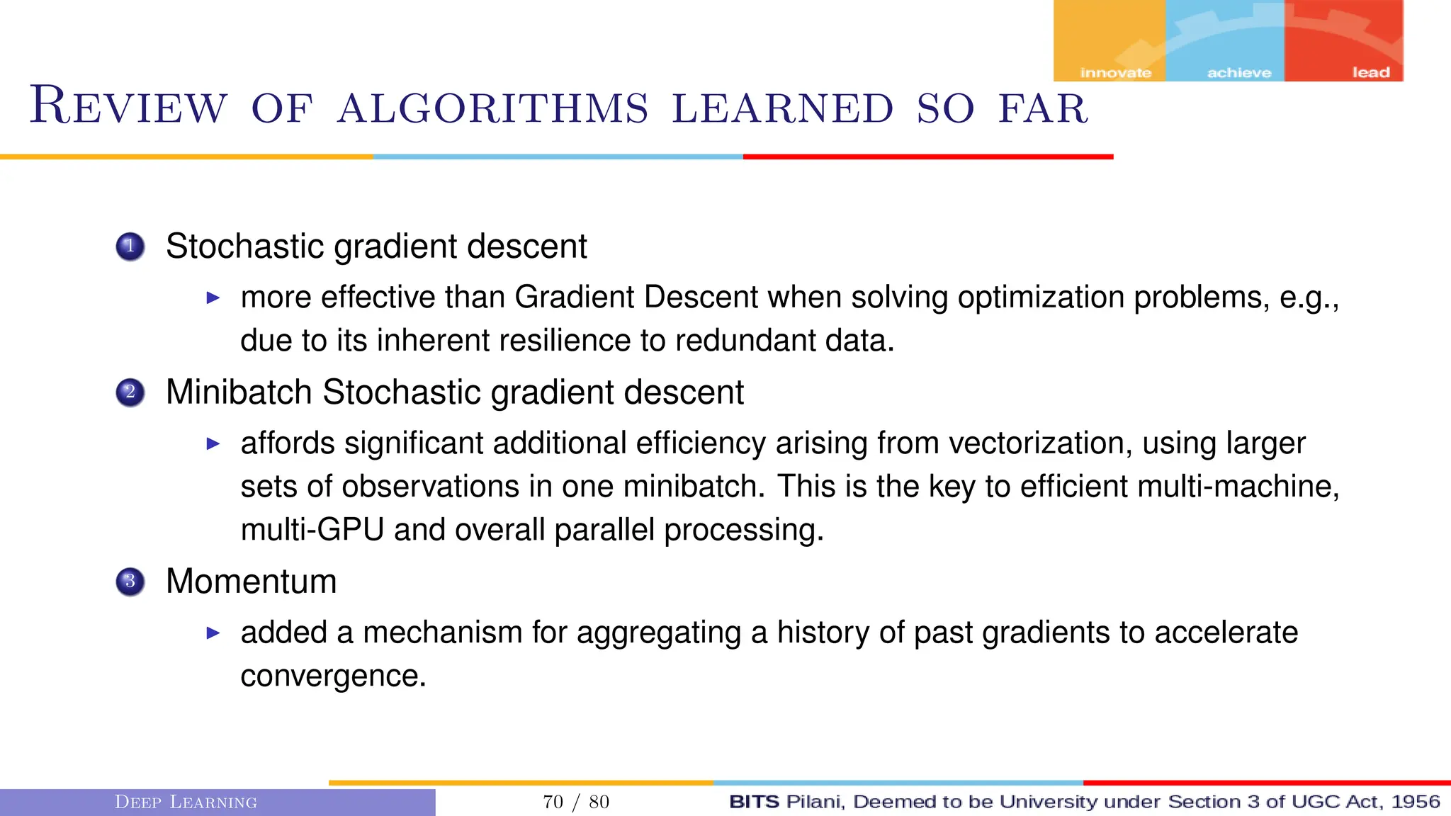 Review of algorithms learned so far
1 Stochastic gradient descent
I more effective than Gradient Descent when solving optimization problems, e.g.,
due to its inherent resilience to redundant data.
2 Minibatch Stochastic gradient descent
I affords significant additional efficiency arising from vectorization, using larger
sets of observations in one minibatch. This is the key to efficient multi-machine,
multi-GPU and overall parallel processing.
3 Momentum
I added a mechanism for aggregating a history of past gradients to accelerate
convergence.
Deep Learning 70 / 80
 
