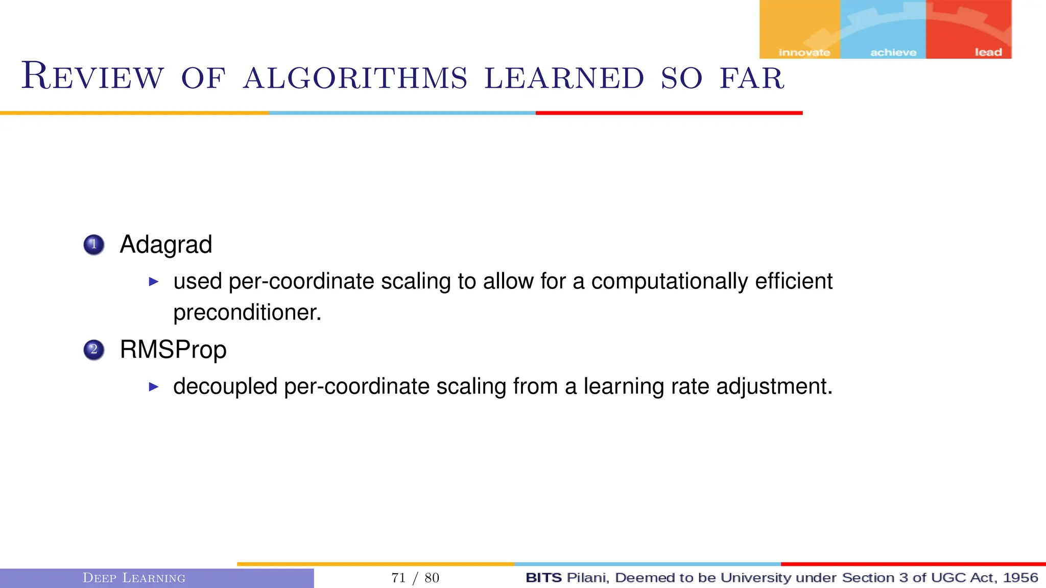 Review of algorithms learned so far
1 Adagrad
I used per-coordinate scaling to allow for a computationally efficient
preconditioner.
2 RMSProp
I decoupled per-coordinate scaling from a learning rate adjustment.
Deep Learning 71 / 80
 