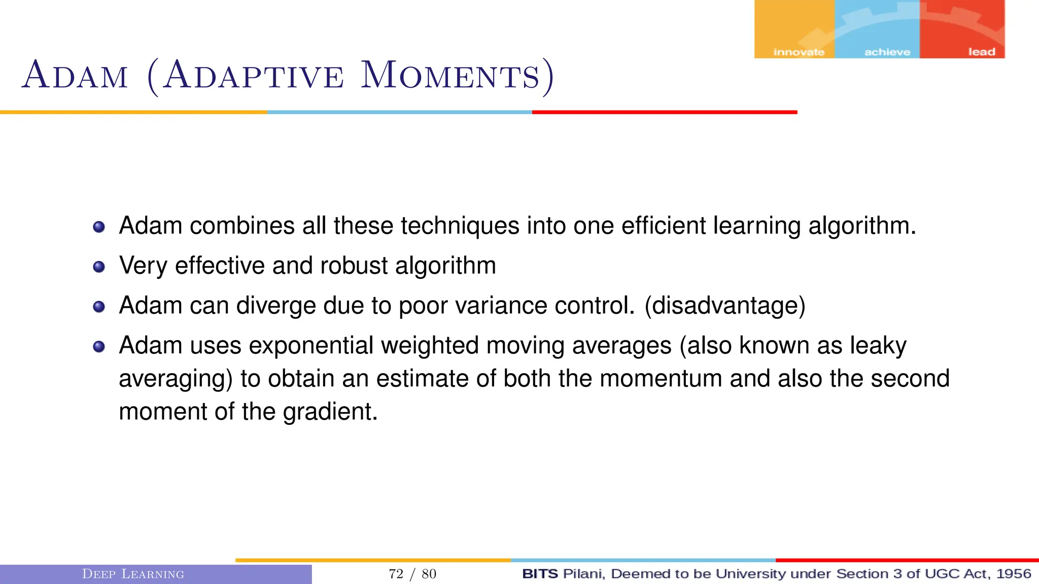 Adam (Adaptive Moments)
Adam combines all these techniques into one efficient learning algorithm.
Very effective and robust algorithm
Adam can diverge due to poor variance control. (disadvantage)
Adam uses exponential weighted moving averages (also known as leaky
averaging) to obtain an estimate of both the momentum and also the second
moment of the gradient.
Deep Learning 72 / 80
 