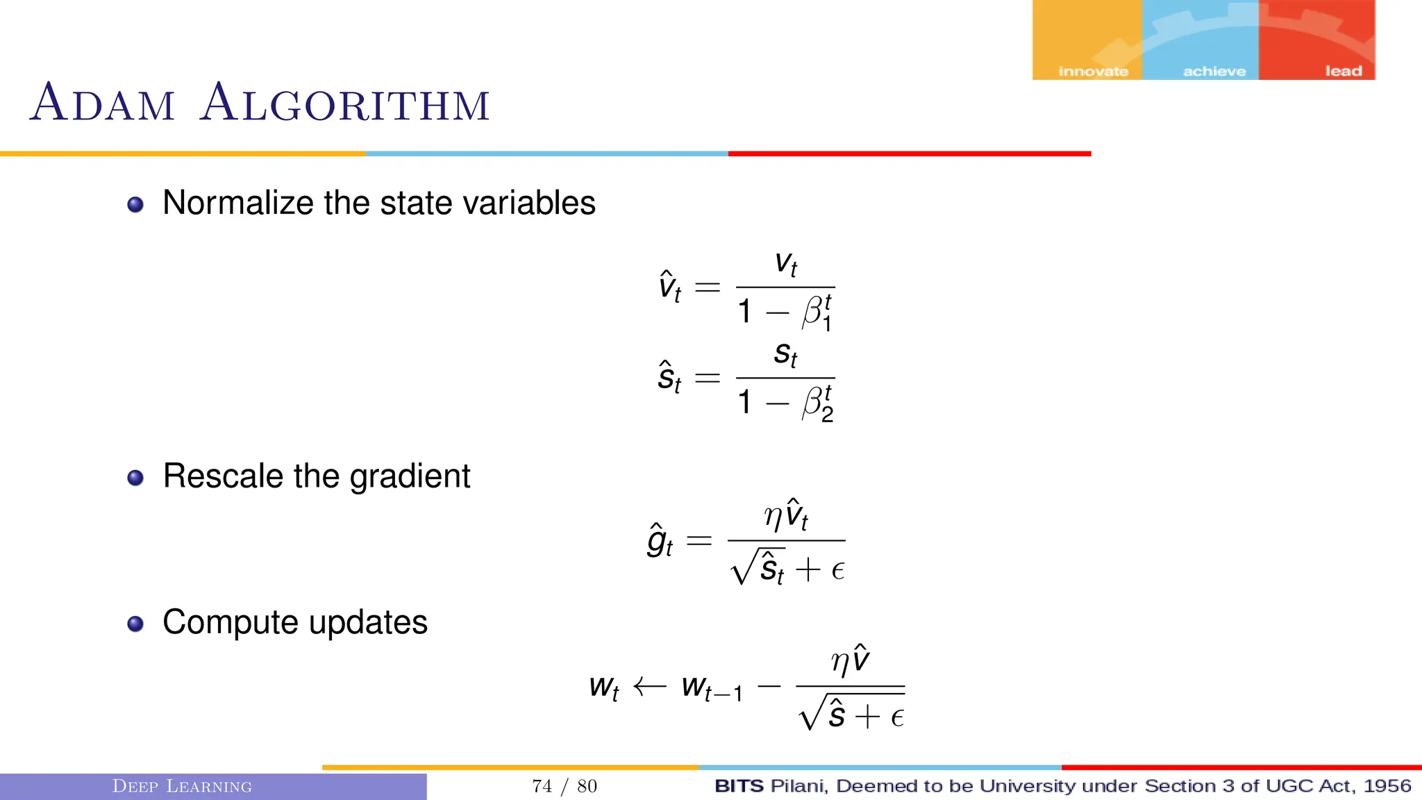 Adam Algorithm
Normalize the state variables
v̂t =
vt
1 − βt
1
ŝt =
st
1 − βt
2
Rescale the gradient
ĝt =
ηv̂t
√
ŝt + 
Compute updates
wt ← wt−1 −
ηv̂
√
ŝ + 
Deep Learning 74 / 80
 
