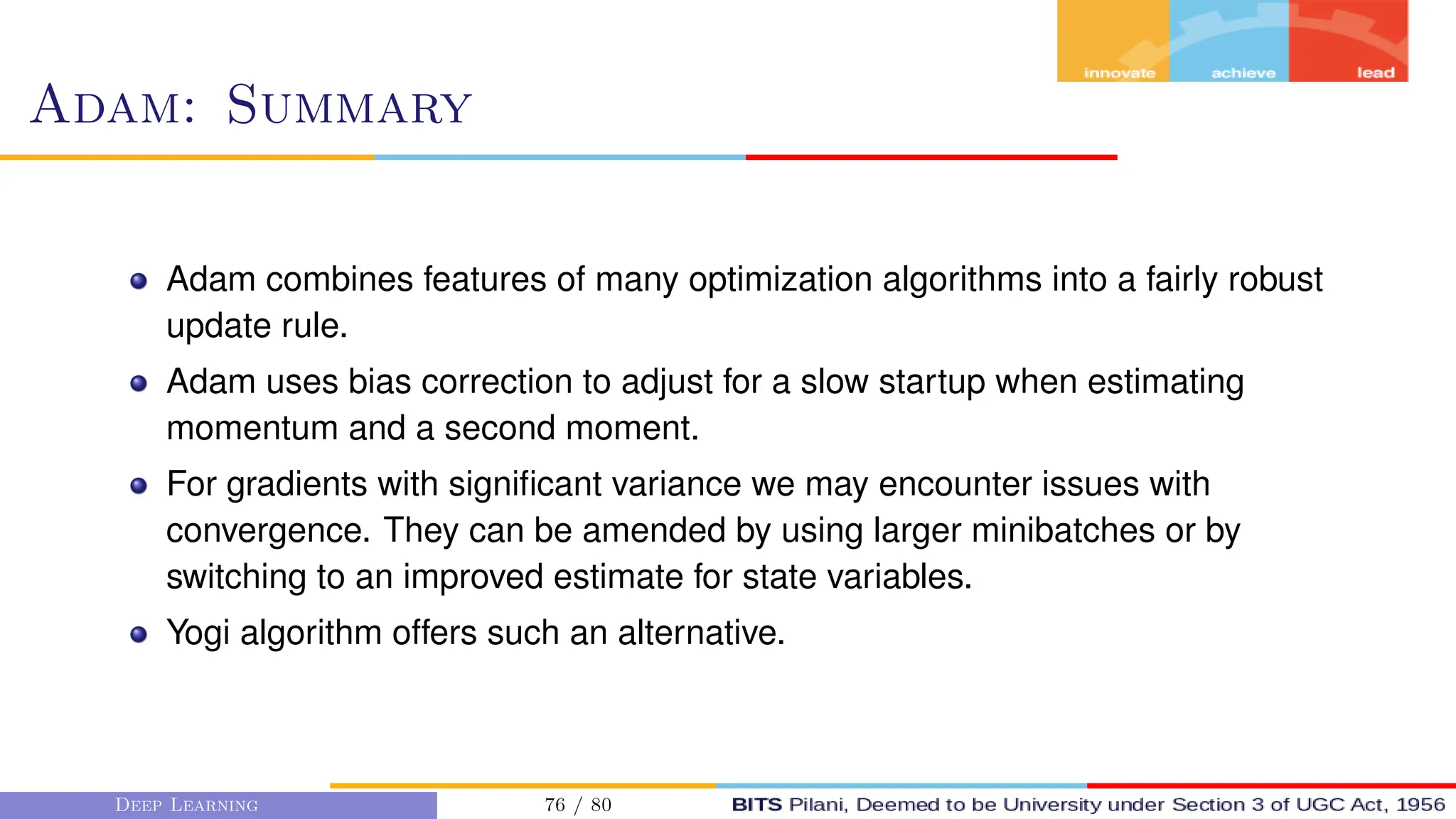 Adam: Summary
Adam combines features of many optimization algorithms into a fairly robust
update rule.
Adam uses bias correction to adjust for a slow startup when estimating
momentum and a second moment.
For gradients with significant variance we may encounter issues with
convergence. They can be amended by using larger minibatches or by
switching to an improved estimate for state variables.
Yogi algorithm offers such an alternative.
Deep Learning 76 / 80
 