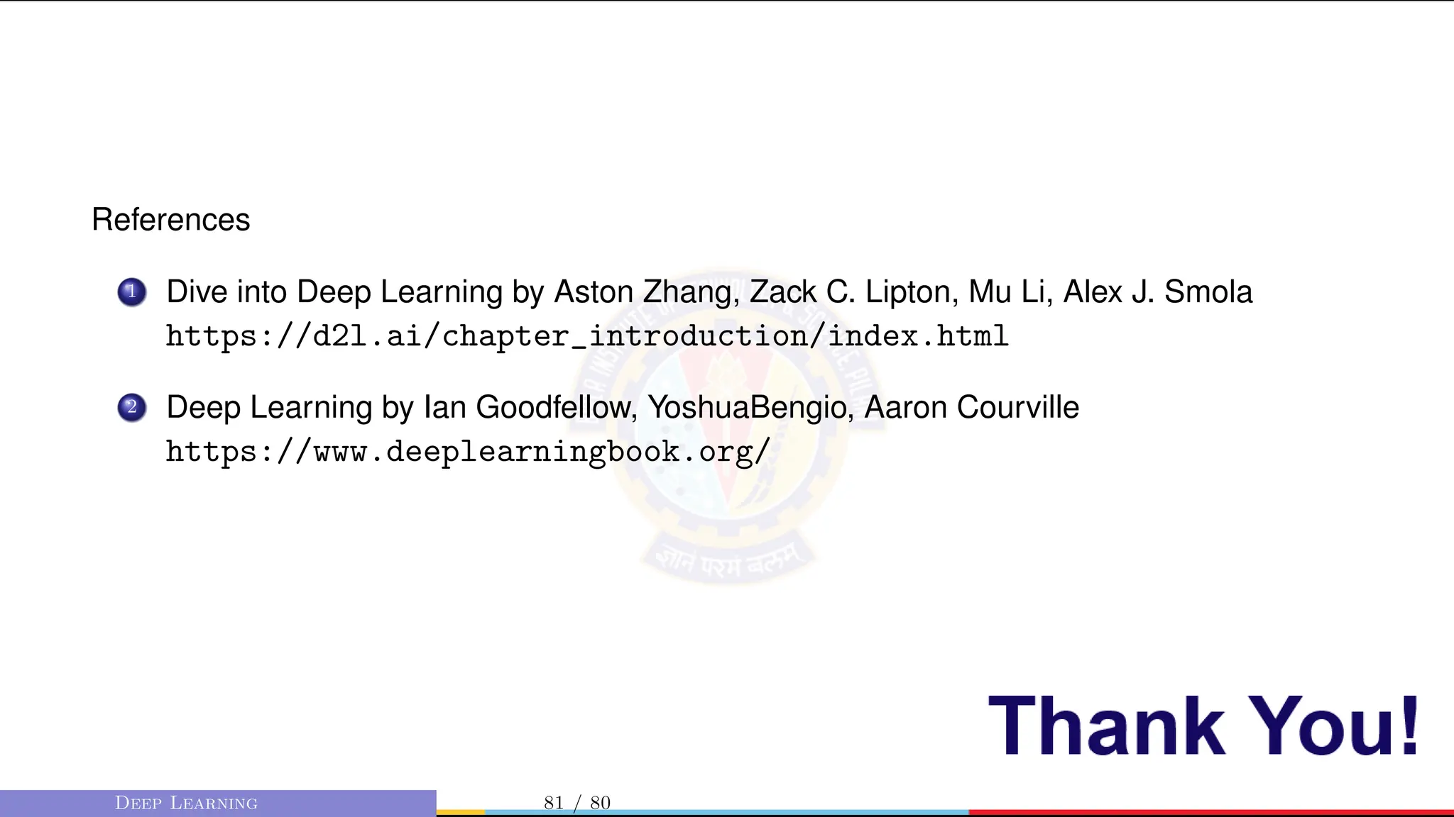 References
1 Dive into Deep Learning by Aston Zhang, Zack C. Lipton, Mu Li, Alex J. Smola
https://d2l.ai/chapter_introduction/index.html
2 Deep Learning by Ian Goodfellow, YoshuaBengio, Aaron Courville
https://www.deeplearningbook.org/
Deep Learning 81 / 80
 