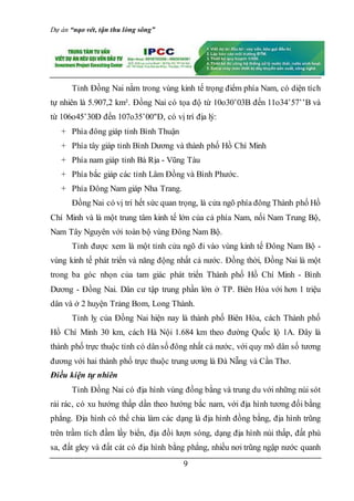 Dự án “nạo vét, tận thu lòng sông”
9
Tỉnh Đồng Nai nằm trong vùng kinh tế trọng điểm phía Nam, có diện tích
tự nhiên là 5.907,2 km². Đồng Nai có tọa độ từ 10o30’03B đến 11o34’57’’B và
từ 106o45’30Đ đến 107o35’00"Đ, có vị trí địa lý:
+ Phía đông giáp tỉnh Bình Thuận
+ Phía tây giáp tỉnh Bình Dương và thành phố Hồ Chí Minh
+ Phía nam giáp tỉnh Bà Rịa - Vũng Tàu
+ Phía bắc giáp các tỉnh Lâm Đồng và Bình Phước.
+ Phía Đông Nam giáp Nha Trang.
Đồng Nai có vị trí hết sức quan trọng, là cửa ngõ phía đông Thành phố Hồ
Chí Minh và là một trung tâm kinh tế lớn của cả phía Nam, nối Nam Trung Bộ,
Nam Tây Nguyên với toàn bộ vùng Đông Nam Bộ.
Tỉnh được xem là một tỉnh cửa ngõ đi vào vùng kinh tế Đông Nam Bộ -
vùng kinh tế phát triển và năng động nhất cả nước. Đồng thời, Đồng Nai là một
trong ba góc nhọn của tam giác phát triển Thành phố Hồ Chí Minh - Bình
Dương - Đồng Nai. Dân cư tập trung phần lớn ở TP. Biên Hòa với hơn 1 triệu
dân và ở 2 huyện Trảng Bom, Long Thành.
Tỉnh lỵ của Đồng Nai hiện nay là thành phố Biên Hòa, cách Thành phố
Hồ Chí Minh 30 km, cách Hà Nội 1.684 km theo đường Quốc lộ 1A. Đây là
thành phố trực thuộc tỉnh có dân số đông nhất cả nước, với quy mô dân số tương
đương với hai thành phố trực thuộc trung ương là Đà Nẵng và Cần Thơ.
Điều kiện tự nhiên
Tỉnh Đồng Nai có địa hình vùng đồng bằng và trung du với những núi sót
rải rác, có xu hướng thấp dần theo hướng bắc nam, với địa hình tương đối bằng
phẳng. Địa hình có thể chia làm các dạng là địa hình đồng bằng, địa hình trũng
trên trầm tích đầm lầy biển, địa đồi lượn sóng, dạng địa hình núi thấp, đất phù
sa, đất gley và đất cát có địa hình bằng phẳng, nhiều nơi trũng ngập nước quanh
 