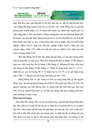Dự án “nạo vét, tận thu lòng sông”
10
năm. Đất đen, nâu, xám hầu hết có độ dốc nhỏ hơn 8o, đất đỏ hầu hết nhỏ hơn
15o. Riêng đất tầng mỏng và đá bọt có độ dốc cao. Tỉnh Đồng Nai có quỹ đất
phong phú và phì nhiêu. Có 10 nhóm đất chính, tuy nhiên theo nguồn gốc và
chất lượng đất có thể chia thành 3 nhóm chung gồm: các loại đất hình thành trên
đá bazan, các loại đất hình thành trên phù sa cổ và trên đá phiến sét, các loại đất
hình thành trên phù sa mới. Trong tổng diện tích tự nhiên, diện tích đất nông
nghiệp chiếm 49,1%, diện tích đất lâm nghiệp chiếm 30,4%, diện tích đất
chuyên dùng chiếm 13%, diện tích đất khu dân cư chiếm 2,1%, diện tích đất
chưa sử dụng chiếm 5,4%.
Khí hậu Đồng Nai là khí hậu nhiệt đới gió mùa, có hai mùa tương phản
nhau là mùa khô và mùa mưa. Mùa khô thường bắt đầu từ tháng 12 đến tháng 4
năm sau, mùa mưa kéo dài từ tháng 5 đến tháng 11. Khoảng kết thúc mùa mưa
dao động từ đầu tháng 10 đến tháng 12. Nhiệt độ trung bình năm 25 – 27 °C,
nhiệt độ cao cực trị khoảng 40 °C và thấp cực trị 12,5 °C và số giờ nắng trong
năm 2.500 – 2.700 giờ, độ ẩm trung bình luôn cao 80 – 82%.
Rừng Đồng Nai có đặc trưng cơ bản của rừng nhiệt đới, có tài nguyên
động, thực vật phong phú đa dạng, tiêu biểu là vườn quốc gia Nam Cát Tiên. Tài
nguyên khoáng sản khá phong phú về chủng loại như kim loại quý, kim loại
màu, đá quý, nguyên liệu gốm sứ, vật liệu xây dựng, phụ gia xi măng, than bùn,
nước khoáng và nước nóng
Điều kiện khí tượng
Đặc điểm khí tượng: khu vực dự án nằm trong vùng khí hậu đồng bằng Nam
Bộ. Đặc điểm của vùng khí hậu này là có nhiệt độ cao quanh năm và có sự phân
hóa theo mùa trong chế độ mưa ẩm phù hợp với mùa gió. Do vị trí ở gần xích
đạo nên ở đây biến trình năm của lượng mưa và nhiệt độ đã có những nét của
biến trình xích đạo cụ thể là trên đường diễn biến hàng năm của chúng có thể
 