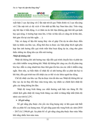Dự án “nạo vét, tận thu lòng sông”
11
xuất hiện 2 cực đại (ứng với 2 lần mặt trời đi qua Thiên đỉnh) và 2 cực tiểu (ứng
với 2 lần mặt trời có độ xích vĩ lớn nhất tại Bắc hay Nam bán cầu). Trên vùng
này khí hậu ít biến động, ít có thiên tai do khí hậu (không gặp thời tiết quá lạnh
hay quá nóng, ít trường hợp mưa lớn, ít bão và bão nếu có cũng chỉ là bão nhỏ,
thời gian tồn tại của bão ngắn . . .).
Việc sử dụng số liệu khí tượng thủy văn sẽ giúp Chủ dự án nắm được điều
kiện tự nhiên của khu vực, đồng thời đưa ra được các biện pháp thích nghi phù
hợp làm ảnh hưởng đến quá trình triển khai hoạt động dự án, cũng như giảm
thiểu những tác động tiêu cực đến môi trường.
Nhiệt độ không khí
Nhiệt độ không khí ảnh hưởng trực tiếp đến quá trình chuyển hóa và phát tán
các chất ô nhiễm trong không khí. Nhiệt độ không khí càng cao, tốc độ phản ứng
hóa học diễn ra càng nhanh kéo theo thời gian tồn lưu của các chất ô nhiễm càng
ngắn. Hơn nữa, sự biến thiên về nhiệt độ sẽ ảnh hưởng đến sự phát tán bụi và
khí thải, đến quá trình trao đổi nhiệt của cơ thể và sức khỏe người lao động.
Chế độ nhiệt của khu vực Dự án được tóm tắt như sau: Nhiệt độ không khí tại
khu vực dự án thay đổi theo mùa trong năm, tuy nhiên sự chênh lệch nhiệt độ
giữa các tháng không lớn lắm.
Nhiệt độ trung bình tháng cao nhất thường xuất hiện vào tháng III. Độ
chênh lệch giữa nhiệt độ trung bình tháng cao nhất và tháng thấp nhất (biên độ
năm) của tỉnh là 2,20C.
 Số giờ nắng
Số giờ nắng phụ thuộc chủ yếu vào tổng lượng mây và liên quan mật thiết
đến sự phân bố của lượng mưa. Số giờ nắng quan trắc trung bình các năm (2010
– 2017) là 2.390,68 giờ. Sự phân bố số giờ nắng cũng phụ thuộc theo mùa: Mùa
khô nắng nhiều hơn mùa mưa.
 