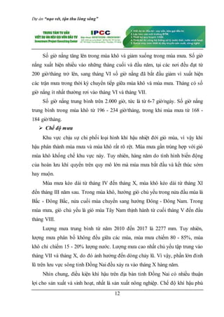 Dự án “nạo vét, tận thu lòng sông”
12
Số giờ nắng tăng lên trong mùa khô và giảm xuống trong mùa mưa. Số giờ
nắng xuất hiện nhiều vào những tháng cuối và đầu năm, tại các nơi đều đạt từ
200 giờ/tháng trở lên, sang tháng VI số giờ nắng đã bắt đầu giảm vì xuất hiện
các trận mưa trong thời kỳ chuyển tiếp giữa mùa khô và mùa mưa. Tháng có số
giờ nắng ít nhất thường rơi vào tháng VI và tháng VII.
Số giờ nắng trung bình trên 2.000 giờ, tức là từ 6-7 giờ/ngày. Số giờ nắng
trung bình trong mùa khô từ 196 - 234 giờ/tháng, trong khi mùa mưa từ 168 -
184 giờ/tháng.
 Chế độ mưa
Khu vực chịu sự chi phối loại hình khí hậu nhiệt đới gió mùa, vì vậy khí
hậu phân thành mùa mưa và mùa khô rất rõ rệt. Mùa mưa gần trùng hợp với gió
mùa khô khống chế khu vực này. Tuy nhiên, hàng năm do tình hình biến động
của hoàn lưu khí quyển trên quy mô lớn mà mùa mưa bắt đầu và kết thúc sớm
hay muộn.
Mùa mưa kéo dài từ tháng IV đến tháng X, mùa khô kéo dài từ tháng XI
đến tháng III năm sau. Trong mùa khô, hướng gió chủ yếu trong nửa đầu mùa là
Bắc - Đông Bắc, nửa cuối mùa chuyển sang hướng Đông - Đông Nam. Trong
mùa mưa, gió chủ yếu là gió mùa Tây Nam thịnh hành từ cuối tháng V đến đầu
tháng VIII.
Lượng mưa trung bình từ năm 2010 đến 2017 là 2277 mm. Tuy nhiên,
lượng mưa phân bố không đều giữa các mùa, mùa mưa chiếm 80 - 85%, mùa
khô chỉ chiếm 15 - 20% lượng nước. Lượng mưa cao nhất chủ yếu tập trung vào
tháng VII và tháng X, do đó ảnh hưởng đến dòng chảy lũ. Vì vậy, phần lớn đỉnh
lũ trên lưu vực sông tỉnh Đồng Nai đều xảy ra vào tháng X hàng năm.
Nhìn chung, điều kiện khí hậu trên địa bàn tỉnh Đồng Nai có nhiều thuận
lợi cho sản xuất và sinh hoạt, nhất là sản xuất nông nghiệp. Chế độ khí hậu phù
 
