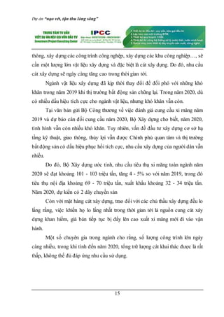 Dự án “nạo vét, tận thu lòng sông”
15
thông, xây dựng các công trình công nghệp, xây dựng các khu công nghiệp…, sẽ
cần một lượng lớn vật liệu xây dựng và đặc biệt là cát xây dựng. Do đó, nhu cầu
cát xây dựng sẽ ngày càng tăng cao trong thời gian tới.
Ngành vật liệu xây dựng đã kịp thời thay đổi để đối phó với những khó
khăn trong năm 2019 khi thị trường bất động sản chững lại. Trong năm 2020, dù
có nhiều dấu hiệu tích cực cho ngành vật liệu, nhưng khó khăn vẫn còn.
Tại văn bản gửi Bộ Công thương về việc đánh giá cung cầu xi măng năm
2019 và dự báo cân đối cung cầu năm 2020, Bộ Xây dựng cho biết, năm 2020,
tình hình vẫn còn nhiều khó khăn. Tuy nhiên, vấn đề đầu tư xây dựng cơ sở hạ
tầng kỹ thuật, giao thông, thủy lợi vẫn được Chính phủ quan tâm và thị trường
bất động sản có dấu hiệu phục hồi tích cực, nhu cầu xây dựng của người dân vẫn
nhiều.
Do đó, Bộ Xây dựng ước tính, nhu cầu tiêu thụ xi măng toàn ngành năm
2020 sẽ đạt khoảng 101 - 103 triệu tấn, tăng 4 - 5% so với năm 2019, trong đó
tiêu thụ nội địa khoảng 69 - 70 triệu tấn, xuất khẩu khoảng 32 - 34 triệu tấn.
Năm 2020, dự kiến có 2 dây chuyền sản
Còn với mặt hàng cát xây dựng, trao đổi với các chủ thầu xây dựng đều lo
lắng rằng, việc khiến họ lo lắng nhất trong thời gian tới là nguồn cung cát xây
dựng khan hiếm, giá bán tiếp tục bị đẩy lên cao xuất xi măng mới đi vào vận
hành.
Một số chuyên gia trong ngành cho rằng, số lượng công trình lớn ngày
càng nhiều, trong khi tính đến năm 2020, tổng trữ lượng cát khai thác được là rất
thấp, không thể đủ đáp ứng nhu cầu sử dụng.
 
