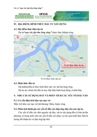 Dự án “nạo vét, tận thu lòng sông”
18
IV. ĐỊA ĐIỂM, HÌNH THỨC ĐẦU TƯ XÂY DỰNG
4.1. Địa điểm thực hiện dự án
Dự án“nạo vét, tận thu lòng sông” được thực hiệntại sông
Vị trí thực hiện dự án
4.2. Hình thức đầu tư
Dự ánđượcđầu tư theo hình thức nạo vét, tận thu lòng sông.
Dự án do chính chủ đầu tư trực tiếp điều hành hoạt động và khai thác.
V. NHU CẦU SỬ DỤNG ĐẤT VÀ PHÂN TÍCH CÁC YẾU TỐ ĐẦU VÀO
5.1. Cơ cấu diện tích khu vực nạo vét
Diện tích khu vực nạo vét dài khoảng 14km, thuộc sông
5.2. Phân tích đánh giá các yếu tố đầu vào đáp ứng nhu cầu của dự án
Các yếu tố đầu vào như nguyên vật liệu, vật tư xây dựng đều có bán tại địa
phương và trong nước nên các yếu tố đầu vào phục vụ cho quá trình thực hiện là
tương đối thuận lợi và đáp ứng kịp thời.
Vị trí thực hiện dự án
 