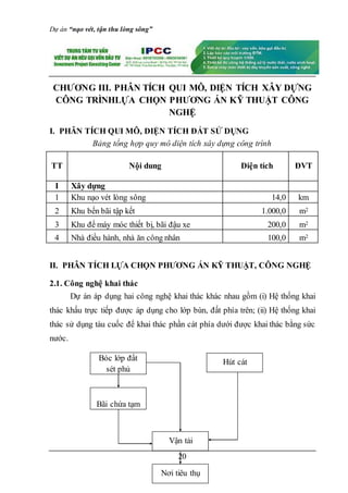 Dự án “nạo vét, tận thu lòng sông”
20
CHƯƠNG III. PHÂN TÍCH QUI MÔ, DIỆN TÍCH XÂY DỰNG
CÔNG TRÌNHLỰA CHỌN PHƯƠNG ÁN KỸ THUẬT CÔNG
NGHỆ
I. PHÂN TÍCH QUI MÔ, DIỆN TÍCH ĐẤT SỬ DỤNG
Bảng tổng hợp quy mô diện tích xây dựng công trình
TT Nội dung Diện tích ĐVT
I Xây dựng
1 Khu nạo vét lòng sông 14,0 km
2 Khu bến bãi tập kết 1.000,0 m2
3 Khu để máy móc thiết bị, bãi đậu xe 200,0 m2
4 Nhà điều hành, nhà ăn công nhân 100,0 m2
II. PHÂN TÍCH LỰA CHỌN PHƯƠNG ÁN KỸ THUẬT, CÔNG NGHỆ
2.1. Công nghệ khai thác
Dự án áp dụng hai công nghệ khai thác khác nhau gồm (i) Hệ thống khai
thác khấu trực tiếp được áp dụng cho lớp bùn, đất phía trên; (ii) Hệ thống khai
thác sử dụng tàu cuốc để khai thác phần cát phía dưới được khai thác bằng sức
nước.
Hút cát
Vận tải
Nơi tiêu thụ
Bóc lớp đất
sét phủ
Bãi chứa tạm
 