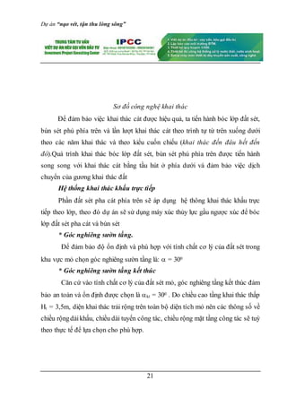 Dự án “nạo vét, tận thu lòng sông”
21
Sơ đồ công nghệ khai thác
Để đảm bảo việc khai thác cát được hiệu quả, ta tiến hành bóc lớp đất sét,
bùn sét phủ phía trên và lần lượt khai thác cát theo trình tự từ trên xuống dưới
theo các năm khai thác và theo kiểu cuốn chiếu (khai thác đến đâu hết đến
đó).Quá trình khai thác bóc lớp đất sét, bùn sét phủ phía trên được tiến hành
song song với khai thác cát bằng tầu hút ở phía dưới và đảm bảo việc dịch
chuyển của gương khai thác đất
Hệ thống khai thác khấu trực tiếp
Phần đất sét pha cát phía trên sẽ áp dụng hệ thông khai thác khấu trực
tiếp theo lớp, theo đó dự án sẽ sử dụng máy xúc thủy lực gầu ngược xúc để bóc
lớp đất sét pha cát và bùn sét
* Góc nghiêng sườn tầng.
Để đảm bảo độ ổn định và phù hợp với tính chất cơ lý của đất sét trong
khu vực mỏ chọn góc nghiêng sườn tầng là:  = 300
* Góc nghiêng sườn tầng kết thúc
Căn cứ vào tính chất cơ lý của đất sét mỏ, góc nghiêng tầng kết thúc đảm
bảo an toàn và ổn định được chọn là kt = 300 . Do chiều cao tầng khai thác thấp
Ht = 3,5m, diện khai thác trải rộng trên toàn bộ diện tích mỏ nên các thông số về
chiều rộngdảikhấu, chiều dài tuyến công tác, chiều rộng mặt tầng công tác sẽ tuỳ
theo thực tế để lựa chọn cho phù hợp.
 