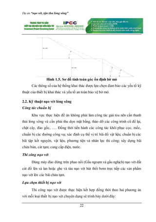 Dự án “nạo vét, tận thu lòng sông”
22
Hình 1.5. Sơ đồ tính toán góc ổn định bờ mỏ
Các thông số của hệ thống khai thác được lựa chọn đảm bảo các yếu tố kỹ
thuật của thiết bị khai thác và yếu tố an toàn bảo vệ bờ mỏ.
2.2. Kỹ thuật nạo vét lòng sông
Công tác chuẩn bị
Khu vực thực hiện đề án không phải làm công tác giải tỏa nên cần thanh
thải lòng sông và cần phải thu dọn mặt bằng, tháo dỡ các công trình cũ để lại,
chặt cây, đào gốc, …. Đồng thời tiến hành các công tác khôi phục cọc, mốc,
chuẩn bị các đường công vụ; xác định cụ thể vị trí bãi đổ vật liệu; chuẩn bị các
bãi tập kết nguyên, vật liệu, phương tiện và nhân lực thi công; xây dựng bãi
chứa bùn, cát tạm; cung cấp điện, nước.
Thi công nạo vét
Dùng máy đào đứng trên phao nổi (Gầu ngoạm và gầu nghịch) nạo vét đất
cát đổ lên sà lan hoặc ghe và tàu nạo vét hút thổi bơm trực tiếp các sản phẩm
nạo vét lên các bãi chứa tạm.
Lựa chọn thiết bị nạo vét
Thi công nạo vét được thực hiện kết hợp đồng thời theo hai phương án
với mỗi loại thiết bị nạo vét chuyên dụng sẽ trình bày dưới đây:
Hkt = 3,5m
Hkt = 3,0m
 